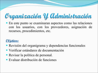 En este punto se examinaran aspectos como las relaciones con los usuarios, con los proveedores, asignación de recursos, procedimientos, etc. Objetivos Revisión del organigrama y dependencias funcionales Verificar estándares de documentación Revisar la política de personal. Evaluar distribución de funciones 
