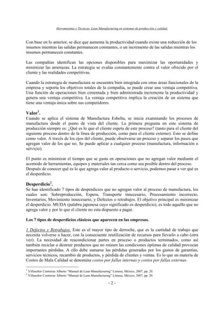 Herramientas y Técnicas Lean Manufacturing en sistemas de producción y calidad.
- 2 -
Con base en lo anterior, se dice que aumenta la productividad cuando existe una reducción de los
insumos mientras las salidas permanecen constantes, o un incremento de las salidas mientras los
insumos permanecen constantes.
Las compañías identifican las opciones disponibles para maximizar las oportunidades y
minimizar las amenazas. La estrategia se evalúa constantemente contra el valor ofrecido por el
cliente y las realidades competitivas.
Cuando la estrategia de manufactura se encuentra bien integrada con otras áreas funcionales de la
empresa y soporta los objetivos totales de la compañía, se puede crear una ventaja competitiva.
Una función de operaciones bien cimentada y bien administrada incrementa la productividad y
genera una ventaja competitiva. La ventaja competitiva implica la creación de un sistema que
tiene una ventaja única sobre sus competidores.
Valor1
.
Cuando se aplica el sistema de Manufactura Esbelta, se inicia examinando los procesos de
manufactura desde el punto de vista del cliente. La primera pregunta en este sistema de
producción siempre es: ¿Qué es lo que el cliente espera de este proceso? (tanto para el cliente del
siguiente proceso dentro de la línea de producción, como para el cliente externo). Esto se define
como valor. A través de los ojos del cliente, puede observarse un proceso y separar los pasos que
agregan valor de los que no. Se puede aplicar a cualquier proceso (manufactura, información o
servicio).
El punto es minimizar el tiempo que se gasta en operaciones que no agregan valor mediante el
acomodo de herramientas, equipos y materiales tan cerca como sea posible dentro del proceso.
Después de conocer qué es lo que agrega valor al producto o servicio, podemos pasar a ver qué es
el desperdicio.
Desperdicio2
.
Se han identificado 7 tipos de desperdicios que no agregan valor al proceso de manufactura, los
cuales son: Sobreproducción, Espera, Transporte innecesario, Procesamiento incorrecto,
Inventarios, Movimiento innecesario, y Defectos o retrabajos. El objetivo principal es minimizar
el desperdicio. MUDA (palabra japonesa cuyo significado es desperdicio), es todo aquello que no
agrega valor y por lo que el cliente no esta dispuesto a pagar.
Los 7 tipos de desperdicios clásicos que aparecen en las empresas.
1 Defectos y Retrabajos. Este es el mayor tipo de derroche, que es la cantidad de trabajo que
necesita volverse a hacer, con la consecuente reutilización de recursos para llevarlo a cabo (otra
vez). La necesidad de reacondicionar partes en proceso o productos terminados, como así
también reciclar o destruir productos que no reúnen las condiciones óptimas de calidad provocan
importantes pérdidas. A ello debe sumarse las pérdidas generadas por los gastos de garantías,
servicios técnicos, recambio de productos, y pérdida de clientes y ventas. Es lo que en materia de
Costos de Mala Calidad se denomina costos por fallas internas y costos por fallas externas.
1
Villaseñor Contreras Alberto “Manual de Lean Manufacturing” Limusa, México, 2007, pp. 20.
2
Villaseñor Contreras Alberto “Manual de Lean Manufacturing” Limusa, México, 2007, pp. 20.
 