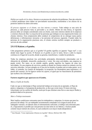 Herramientas y Técnicas Lean Manufacturing en sistemas de producción y calidad.
- 92 -
Hablar por medio de los datos. Kaizen es un proceso de solución de problemas. Para dar solución
a dichos problemas éstos deben ser previamente reconocidos, reuniéndose a los efectos de su
posterior análisis los datos relevantes.
El proceso siguiente es el cliente, sea éste interno o externo. Todo trabajo es una serie de
procesos, y cada proceso tiene su proveedor y su cliente. Dentro de ésta tónica, el siguiente
proceso debe ser siempre considerado como un cliente, sean estos internos (dentro de la empresa)
o externos (fuera de ella). La mayoría de las personas que trabajan en una organización tratan con
clientes internos. Esta comprensión debe conducir al compromiso de no entregar nunca partes
defectuosas o informaciones inexactas a las personas del proceso siguiente. Cuando todas las
personas de la organización practican esto, el cliente externo recibirá siempre un producto o
servicio de alta calidad.
2.9.1 El Kaizen y el gemba.
Cabe preguntarse primero qué es el gemba? El gemba significa en japonés “lugar real”, o sea
donde tiene lugar la acción. El Kaizen en el gemba es por lo tanto, llevar a cabo la mejora
continua en el lugar de la acción, donde se generan, transforman y venden los productos.
Todas las empresas practican tres actividades principales directamente relacionadas con la
obtención de utilidades: desarrollo, producción y venta. Sin estas actividades, una empresa no
puede existir. Por tanto, en un sentido amplio, gemba significa los lugares de estas tres
actividades. En una empresa de servicios, gemba es donde los clientes entran en contacto con los
servicios ofrecidos. Así por ejemplo en el caso de los hoteles el gemba está en todas partes: en el
lobby, el comedor, los cuartos de huéspedes, la recepción, los mostradores para registrarse y el
puesto del conserje. En los bancos serían los cajeros, al igual que los funcionarios de préstamos
que reciben a los solicitantes22
.
Factores negativos que aparecen en el Gemba.
Mura o Cuello de botella.
Cada vez que se interrumpe el flujo normal del trabajo en la tarea de un operador, el flujo de
partes y máquinas o el programa de producción, se dice que existe mura. El mura está muy
relacionado con los cuellos de botella, razón por la que eliminar estas lleva a una mayor fluidez y
productividad en los procesos.
Muri o Trabajo tensionante
Muri implica condiciones estresantes para los trabajadores y máquinas, lo mismo que para los
procesos de trabajo. Si a un trabajador recientemente contratado se le asigna la tarea de un
trabajador veterano, sin dársele antes el entrenamiento suficiente, el trabajo será estresante para
él, y lógicamente es posible que esta persona sea más lenta en sus labores, e incluso puede
cometer mayor número de errores, lo cual conducirá a un mayor muda (desperdicio).
22
Imai Masaaki. “Como implementar el Kaizen en el gemba”. México, McGraw Hill, 1998.
 