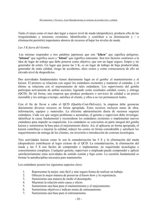 Herramientas y Técnicas Lean Manufacturing en sistemas de producción y calidad.
- 93 -
Tanto el mura como el muri dan lugar a mayor nivel de muda (desperdicio), producto ello de las
irregularidades y tensiones existentes. Identificarlas y contribuir a su disminución y / o
eliminación permitirá importantes ahorros de recursos al bajar los niveles de muda.
Las 3 K fuera del Gemba.
Las mismas responden a tres palabras japonesas que son “kiken” que significa peligroso,
“kitanai” que significa sucio y “kitsui” que significa estresante. Son tres factores contrarios a la
idea de lugar de trabajo que debe ponerse como objetivo, que son un lugar seguro, limpio y no
generador de estrés. Un lugar que posea las 3 K, es un lugar de trabajo de baja productividad,
generador de mala calidad, riesgo de accidentes, altos costos y como consecuencia de ello un
elevado nivel de desperdicios.
Dos actividades fundamentales tienen diariamente lugar en el gemba: el mantenimiento y el
kaizen. El primero se relaciona con seguir los estándares existentes y mantener el estándar, y el
último se relaciona con el mejoramiento de tales estándares. Los supervisores del gemba
participan activamente de ambas acciones, logrando como resultados calidad, costos, y entrega
(QCD). De tal forma, una empresa que produce productos o servicios de calidad a un precio
razonable y los entrega a tiempo, satisface al cliente, y ellos a su vez permanecen leales.
Con el fin de llevar a cabo el QCD (Quality-Cost-Delivery), la empresa debe gerenciar
diariamente diversos recursos en forma apropiada. Estos recursos incluyen mano de obra,
información, equipos y materiales. La eficiente administración diaria de recursos requiere
estándares. Cada vez que surgen problemas o anomalías, el gerente o supervisor debe investigar,
identificar la causa fundamental y reconsiderar los estándares existentes o implementar nuevos
estándares para impedir su reaparición. Los estándares se convierten en parte integral del gemba
kaizen y suministran la base para el mejoramiento diario. Así, al aplicarse en forma apropiada, el
kaizen contribuye a mejorar la calidad, reducir los costos en forma considerable y satisfacer los
requerimientos de entrega de los clientes, sin inversión o introducción de costosas tecnologías.
Tres actividades kaizen como lo son la estandarización las 5 S y la eliminación del muda
(desperdicio) contribuyen al logro exitoso de el QCD. La estandarización, la eliminación del
muda y las 5 S son fáciles de comprender e implementar, no requiriendo tecnologías o
conocimientos complejos. Cualquier gerente, supervisor o empleado puede comprender y aplicar
satisfactoriamente estas actividades de sentido común y bajo costo. La cuestión fundamental es
formar la autodisciplina necesaria para mantenerlas.
Los estándares poseen los siguientes aspectos clave:
1. Representan la mejor, más fácil y más segura forma de realizar un trabajo.
2. Ofrecen la mejor manera de preservar el know-how y la experiencia.
3. Suministran una manera de medir el desempeño.
4. Muestran la relación entre causa y efecto.
5. Suministran una base para el mantenimiento y el mejoramiento.
6. Suministran objetivos e indican metas de entrenamiento.
7. Suministran una base para el entrenamiento.
 