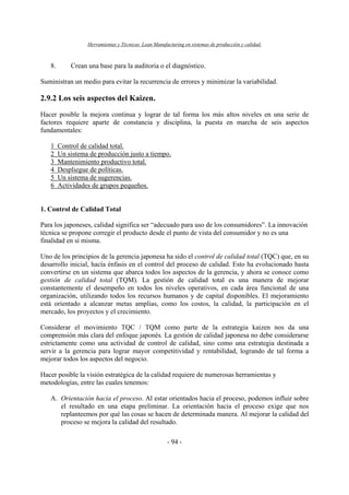 Herramientas y Técnicas Lean Manufacturing en sistemas de producción y calidad.
- 94 -
8. Crean una base para la auditoria o el diagnóstico.
Suministran un medio para evitar la recurrencia de errores y minimizar la variabilidad.
2.9.2 Los seis aspectos del Kaizen.
Hacer posible la mejora continua y lograr de tal forma los más altos niveles en una serie de
factores requiere aparte de constancia y disciplina, la puesta en marcha de seis aspectos
fundamentales:
1 Control de calidad total.
2 Un sistema de producción justo a tiempo.
3 Mantenimiento productivo total.
4 Despliegue de políticas.
5 Un sistema de sugerencias.
6 Actividades de grupos pequeños.
1. Control de Calidad Total
Para los japoneses, calidad significa ser “adecuado para uso de los consumidores”. La innovación
técnica se propone corregir el producto desde el punto de vista del consumidor y no es una
finalidad en sí misma.
Uno de los principios de la gerencia japonesa ha sido el control de calidad total (TQC) que, en su
desarrollo inicial, hacía énfasis en el control del proceso de calidad. Esto ha evolucionado hasta
convertirse en un sistema que abarca todos los aspectos de la gerencia, y ahora se conoce como
gestión de calidad total (TQM). La gestión de calidad total es una manera de mejorar
constantemente el desempeño en todos los niveles operativos, en cada área funcional de una
organización, utilizando todos los recursos humanos y de capital disponibles. El mejoramiento
está orientado a alcanzar metas amplias, como los costos, la calidad, la participación en el
mercado, los proyectos y el crecimiento.
Considerar el movimiento TQC / TQM como parte de la estrategia kaizen nos da una
comprensión más clara del enfoque japonés. La gestión de calidad japonesa no debe considerarse
estrictamente como una actividad de control de calidad, sino como una estrategia destinada a
servir a la gerencia para lograr mayor competitividad y rentabilidad, logrando de tal forma a
mejorar todos los aspectos del negocio.
Hacer posible la visión estratégica de la calidad requiere de numerosas herramientas y
metodologías, entre las cuales tenemos:
A. Orientación hacia el proceso. Al estar orientados hacia el proceso, podemos influir sobre
el resultado en una etapa preliminar. La orientación hacia el proceso exige que nos
replanteemos por qué las cosas se hacen de determinada manera. Al mejorar la calidad del
proceso se mejora la calidad del resultado.
 
