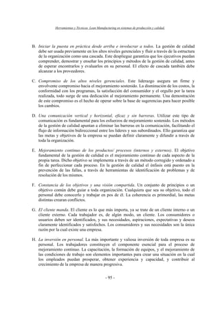 Herramientas y Técnicas Lean Manufacturing en sistemas de producción y calidad.
- 95 -
B. Iniciar la puesta en práctica desde arriba e involucrar a todos. La gestión de calidad
debe ser usada previamente en los altos niveles gerenciales y fluir a través de la estructura
de la organización como una cascada. Este despliegue garantiza que los ejecutivos puedan
comprender, demostrar y enseñar los principios y métodos de la gestión de calidad, antes
de esperar encontrarlos y evaluarlos en su personal. El efecto de cascada también debe
alcanzar a los proveedores.
C. Compromiso de los altos niveles gerenciales. Este liderazgo asegura un firme y
envolvente compromiso hacia el mejoramiento sostenido. La disminución de los costos, la
conformidad con los programas, la satisfacción del consumidor y el orgullo por la tarea
realizada, todo surge de una dedicación al mejoramiento permanente. Una demostración
de este compromiso es el hecho de operar sobre la base de sugerencias para hacer posible
los cambios.
D. Una comunicación vertical y horizontal, eficaz y sin barreras. Utilizar este tipo de
comunicación es fundamental para los esfuerzos de mejoramiento sostenido. Los métodos
de la gestión de calidad apuntan a eliminar las barreras en la comunicación, facilitando el
flujo de información bidireccional entre los líderes y sus subordinados. Ello garantiza que
las metas y objetivos de la empresa se puedan definir claramente y difundir a través de
toda la organización.
E. Mejoramiento continuo de los productos/ procesos (internos y externos). El objetivo
fundamental de la gestión de calidad es el mejoramiento continuo de cada aspecto de la
propia tarea. Dicho objetivo se implementa a través de un método corregido y ordenado a
fin de perfeccionar cada proceso. En la gestión de calidad el énfasis está puesto en la
prevención de las fallas, a través de herramientas de identificación de problemas y de
resolución de los mismos.
F. Constancia de los objetivos y una visión compartida. Un conjunto de principios o un
objetivo común debe guiar a toda organización. Cualquiera que sea su objetivo, todo el
personal debe conocerlo y trabajar en pos de él. La coherencia es primordial, las metas
distintas crearan conflictos.
G. El cliente manda. El cliente es lo que más importa, ya se trate de un cliente interno o un
cliente externo. Cada trabajador es, de algún modo, un cliente. Los consumidores o
usuarios deben ser identificados, y sus necesidades, aspiraciones, expectativas y deseos
claramente identificados y satisfechos. Los consumidores y sus necesidades son la única
razón por la cual existe una empresa.
H. La inversión en personal. La más importante y valiosa inversión de toda empresa es su
personal. Los trabajadores constituyen el componente esencial para el proceso de
mejoramiento continuo. La capacitación, la formación de equipos, y el mejoramiento de
las condiciones de trabajo son elementos importantes para crear una situación en la cual
los empleados puedan prosperar, obtener experiencia y capacidad, y contribuir al
crecimiento de la empresa de manera progresiva.
 