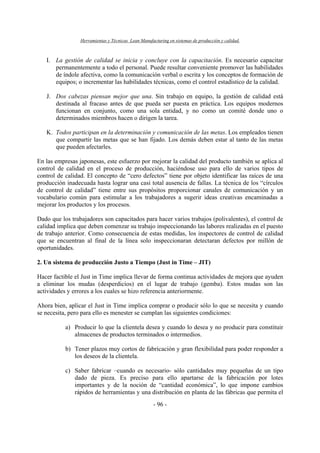 Herramientas y Técnicas Lean Manufacturing en sistemas de producción y calidad.
- 96 -
I. La gestión de calidad se inicia y concluye con la capacitación. Es necesario capacitar
permanentemente a todo el personal. Puede resultar conveniente promover las habilidades
de índole afectiva, como la comunicación verbal o escrita y los conceptos de formación de
equipos; o incrementar las habilidades técnicas, como el control estadístico de la calidad.
J. Dos cabezas piensan mejor que una. Sin trabajo en equipo, la gestión de calidad está
destinada al fracaso antes de que pueda ser puesta en práctica. Los equipos modernos
funcionan en conjunto, como una sola entidad, y no como un comité donde uno o
determinados miembros hacen o dirigen la tarea.
K. Todos participan en la determinación y comunicación de las metas. Los empleados tienen
que compartir las metas que se han fijado. Los demás deben estar al tanto de las metas
que pueden afectarles.
En las empresas japonesas, este esfuerzo por mejorar la calidad del producto también se aplica al
control de calidad en el proceso de producción, haciéndose uso para ello de varios tipos de
control de calidad. El concepto de “cero defectos” tiene por objeto identificar las raíces de una
producción inadecuada hasta lograr una casi total ausencia de fallas. La técnica de los “círculos
de control de calidad” tiene entre sus propósitos proporcionar canales de comunicación y un
vocabulario común para estimular a los trabajadores a sugerir ideas creativas encaminadas a
mejorar los productos y los procesos.
Dado que los trabajadores son capacitados para hacer varios trabajos (polivalentes), el control de
calidad implica que deben comenzar su trabajo inspeccionando las labores realizadas en el puesto
de trabajo anterior. Como consecuencia de estas medidas, los inspectores de control de calidad
que se encuentran al final de la línea solo inspeccionaran detectaran defectos por millón de
oportunidades.
2. Un sistema de producción Justo a Tiempo (Just in Time – JIT)
Hacer factible el Just in Time implica llevar de forma continua actividades de mejora que ayuden
a eliminar los mudas (desperdicios) en el lugar de trabajo (gemba). Estos mudas son las
actividades y errores a los cuales se hizo referencia anteriormente.
Ahora bien, aplicar el Just in Time implica comprar o producir sólo lo que se necesita y cuando
se necesita, pero para ello es menester se cumplan las siguientes condiciones:
a) Producir lo que la clientela desea y cuando lo desea y no producir para constituir
almacenes de productos terminados o intermedios.
b) Tener plazos muy cortos de fabricación y gran flexibilidad para poder responder a
los deseos de la clientela.
c) Saber fabricar –cuando es necesario- sólo cantidades muy pequeñas de un tipo
dado de pieza. Es preciso para ello apartarse de la fabricación por lotes
importantes y de la noción de “cantidad económica”, lo que impone cambios
rápidos de herramientas y una distribución en planta de las fábricas que permita el
 