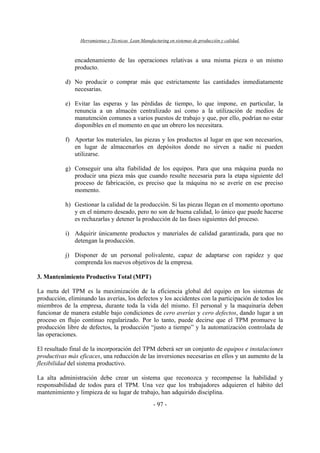 Herramientas y Técnicas Lean Manufacturing en sistemas de producción y calidad.
- 97 -
encadenamiento de las operaciones relativas a una misma pieza o un mismo
producto.
d) No producir o comprar más que estrictamente las cantidades inmediatamente
necesarias.
e) Evitar las esperas y las pérdidas de tiempo, lo que impone, en particular, la
renuncia a un almacén centralizado así como a la utilización de medios de
manutención comunes a varios puestos de trabajo y que, por ello, podrían no estar
disponibles en el momento en que un obrero los necesitara.
f) Aportar los materiales, las piezas y los productos al lugar en que son necesarios,
en lugar de almacenarlos en depósitos donde no sirven a nadie ni pueden
utilizarse.
g) Conseguir una alta fiabilidad de los equipos. Para que una máquina pueda no
producir una pieza más que cuando resulte necesaria para la etapa siguiente del
proceso de fabricación, es preciso que la máquina no se averíe en ese preciso
momento.
h) Gestionar la calidad de la producción. Si las piezas llegan en el momento oportuno
y en el número deseado, pero no son de buena calidad, lo único que puede hacerse
es rechazarlas y detener la producción de las fases siguientes del proceso.
i) Adquirir únicamente productos y materiales de calidad garantizada, para que no
detengan la producción.
j) Disponer de un personal polivalente, capaz de adaptarse con rapidez y que
comprenda los nuevos objetivos de la empresa.
3. Mantenimiento Productivo Total (MPT)
La meta del TPM es la maximización de la eficiencia global del equipo en los sistemas de
producción, eliminando las averías, los defectos y los accidentes con la participación de todos los
miembros de la empresa, durante toda la vida del mismo. El personal y la maquinaria deben
funcionar de manera estable bajo condiciones de cero averías y cero defectos, dando lugar a un
proceso en flujo continuo regularizado. Por lo tanto, puede decirse que el TPM promueve la
producción libre de defectos, la producción “justo a tiempo” y la automatización controlada de
las operaciones.
El resultado final de la incorporación del TPM deberá ser un conjunto de equipos e instalaciones
productivas más eficaces, una reducción de las inversiones necesarias en ellos y un aumento de la
flexibilidad del sistema productivo.
La alta administración debe crear un sistema que reconozca y recompense la habilidad y
responsabilidad de todos para el TPM. Una vez que los trabajadores adquieren el hábito del
mantenimiento y limpieza de su lugar de trabajo, han adquirido disciplina.
 