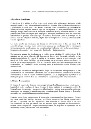 Herramientas y Técnicas Lean Manufacturing en sistemas de producción y calidad.
- 98 -
4. Despliegue de políticas
El despliegue de la política se refiere al proceso de introducir las políticas para Kaizen en toda la
compañía, desde el nivel más alto hasta el más bajo. La dirección debe establecer objetivos claros
y precisos que sirvan de guía a cada persona y asegurar de tal forma el liderazgo para todas las
actividades kaizen dirigidas hacia el logro de los objetivos. La alta gerencia debe idear una
estrategia a largo plazo, detallada en estrategias de mediano plazo y estrategias anuales. La alta
gerencia debe contar con un plan para desplegar la estrategia, pasarla hacia abajo por los niveles
subsecuentes de gerencia hasta que llega a la zona de producción. Como la estrategia cae en
cascada hacia las categorías inferiores, el plan debe incluir planes de acción y actividades cada
vez más específicas.
Las metas anuales de utilidades y de Kaizen son establecidas sobre la base de metas de la
compañía a largo y mediano plazo. Varios meses antes de que los altos gerentes se reúnan para
formular estas metas anuales, existe una consulta vertical preliminar entre la alta administración y
los gerentes divisionales y entre los gerentes divisionales y de departamento.
Un importante aspecto del despliegue de la política es su prioridad. El establecimiento de la
prioridad es una parte inherente del diagrama de Pareto, con frecuencia utilizado en las
actividades del círculo del control de calidad y este mismo concepto se aplica también en el
despliegue de las metas. Debido a que son limitados los recursos que pueden movilizarse, es
esencial que se asignen prioridades. Una vez que se ha hecho esto, puede desplegarse una lista
cada vez más clara y específica de las medidas y planes de acción en los niveles inferiores de la
administración.
A medida que las metas se abren paso hacia abajo, las declaraciones de la política de la alta
administración son reenunciadas como metas cada vez más específicas y orientadas a la acción,
convirtiéndose al final en valores cuantitativos precisos. Así, el despliegue de la política es un
medio para que el cometido de la alta administración sea realizado por los niveles inferiores.
5. Sistema de sugerencias
El sistema de sugerencias funciona como una parte integral del kaizen orientado a individuos, y
hace énfasis en los beneficios de elevar el estado de ánimo mediante la participación positiva de
los empleados. Los gerentes y supervisores deben inspirar y motivar a su personal a suministrar
sugerencias, sin importar lo pequeña que sean. La meta primaria de este sistema es desarrollar
empleados con mentalidad kaizen y autodisciplinados.
Para que tengan éxito, los programas de sugerencias necesitan venderse internamente. Eventos
especiales, publicidad, boletines internos y periódicos, juntamente con folletos promocionales
precisos y vigorosos, son los ingredientes para mantener el sistema vivo y en buen
funcionamiento. No hay que esperar que los sistemas sigan trabajando sin mantenimiento,
revisión y nueva inspiración. Cumplidos estos ingredientes, los programas de sugerencias son un
sistema muy valioso para cosechar ideas innovadoras.
 