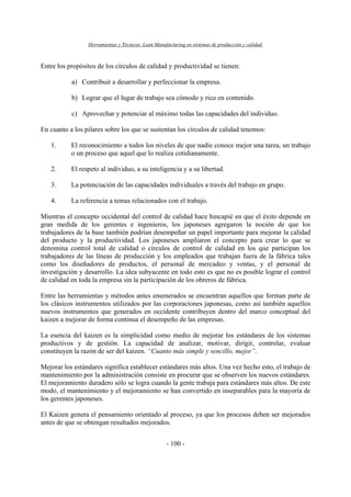 Herramientas y Técnicas Lean Manufacturing en sistemas de producción y calidad.
- 100 -
Entre los propósitos de los círculos de calidad y productividad se tienen:
a) Contribuir a desarrollar y perfeccionar la empresa.
b) Lograr que el lugar de trabajo sea cómodo y rico en contenido.
c) Aprovechar y potenciar al máximo todas las capacidades del individuo.
En cuanto a los pilares sobre los que se sustentan los círculos de calidad tenemos:
1. El reconocimiento a todos los niveles de que nadie conoce mejor una tarea, un trabajo
o un proceso que aquel que lo realiza cotidianamente.
2. El respeto al individuo, a su inteligencia y a su libertad.
3. La potenciación de las capacidades individuales a través del trabajo en grupo.
4. La referencia a temas relacionados con el trabajo.
Mientras el concepto occidental del control de calidad hace hincapié en que el éxito depende en
gran medida de los gerentes e ingenieros, los japoneses agregaron la noción de que los
trabajadores de la base también podrían desempeñar un papel importante para mejorar la calidad
del producto y la productividad. Los japoneses ampliaron el concepto para crear lo que se
denomina control total de calidad o círculos de control de calidad en los que participan los
trabajadores de las líneas de producción y los empleados que trabajan fuera de la fábrica tales
como los diseñadores de productos, el personal de mercadeo y ventas, y el personal de
investigación y desarrollo. La idea subyacente en todo esto es que no es posible lograr el control
de calidad en toda la empresa sin la participación de los obreros de fábrica.
Entre las herramientas y métodos antes enumerados se encuentran aquellos que forman parte de
los clásicos instrumentos utilizados por las corporaciones japonesas, como así también aquellos
nuevos instrumentos que generados en occidente contribuyen dentro del marco conceptual del
kaizen a mejorar de forma continua el desempeño de las empresas.
La esencia del kaizen es la simplicidad como medio de mejorar los estándares de los sistemas
productivos y de gestión. La capacidad de analizar, motivar, dirigir, controlar, evaluar
constituyen la razón de ser del kaizen. “Cuanto más simple y sencillo, mejor”.
Mejorar los estándares significa establecer estándares más altos. Una vez hecho esto, el trabajo de
mantenimiento por la administración consiste en procurar que se observen los nuevos estándares.
El mejoramiento duradero sólo se logra cuando la gente trabaja para estándares más altos. De este
modo, el mantenimiento y el mejoramiento se han convertido en inseparables para la mayoría de
los gerentes japoneses.
El Kaizen genera el pensamiento orientado al proceso, ya que los procesos deben ser mejorados
antes de que se obtengan resultados mejorados.
 