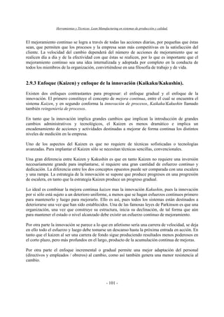 Herramientas y Técnicas Lean Manufacturing en sistemas de producción y calidad.
- 101 -
El mejoramiento continuo se logra a través de todas las acciones diarias, por pequeñas que éstas
sean, que permiten que los procesos y la empresa sean más competitivas en la satisfacción del
cliente. La velocidad del cambio dependerá del número de acciones de mejoramiento que se
realicen día a día y de la efectividad con que éstas se realicen, por lo que es importante que el
mejoramiento continuo sea una idea internalizada y adoptada por completo en la conducta de
todos los miembros de la organización, convirtiéndose en una filosofía de trabajo y de vida.
2.9.3 Enfoque (Kaizen) y enfoque de la innovación (Kaikaku/Kakushin).
Existen dos enfoques contrastantes para progresar: el enfoque gradual y el enfoque de la
innovación. El primero constituye el concepto de mejora continua, entre el cual se encuentra el
sistema Kaizen, y en segundo conforma la innovación de procesos, Kaikaku/Kakushin llamado
también reingeniería de procesos.
En tanto que la innovación implica grandes cambios que implican la introducción de grandes
cambios administrativos y tecnológicos, el Kaizen es menos dramático e implica un
encadenamiento de acciones y actividades destinadas a mejorar de forma continua los distintos
niveles de medición en la empresa.
Uno de los aspectos del Kaizen es que no requiere de técnicas sofisticadas o tecnologías
avanzadas. Para implantar el Kaizen sólo se necesitan técnicas sencillas, convencionales.
Una gran diferencia entre Kaizen y Kakushin es que en tanto Kaizen no requiere una inversión
necesariamente grande para implantarse, sí requiere una gran cantidad de esfuerzo continuo y
dedicación. La diferencia entre los dos conceptos opuestos puede ser comparada con una escalera
y una rampa. La estrategia de la innovación se supone que produce progresos en una progresión
de escalera, en tanto que la estrategia Kaizen produce un progreso gradual.
Lo ideal es combinar la mejora continua kaizen mas la innovación Kakushin, pues la innovación
por si sólo está sujeto a un deterioro uniforme, a menos que se hagan esfuerzos continuos primero
para mantenerlo y luego para mejorarlo. Ello es así, pues todos los sistemas están destinados a
deteriorarse una vez que han sido establecidos. Una de las famosas leyes de Parkinson es que una
organización, una vez que construye su estructura, inicia su declinación, de tal forma que aún
para mantener el estado o nivel alcanzado debe existir un esfuerzo continuo de mejoramiento.
Por otra parte la innovación se parece a lo que en atletismo sería una carrera de velocidad, se deja
en ello todo el esfuerzo y luego debe tomarse un descanso hasta la próxima entrada en acción. En
tanto que el kaizen al ser una carrera de fondo sigue produciendo resultados menos poderosos en
el corto plazo, pero más profundos en el largo, producto de la acumulación continua de mejoras.
Por otra parte el enfoque incremental o gradual permite una mejor adaptación del personal
(directivos y empleados / obreros) al cambio, como así también genera una menor resistencia al
cambio.
 