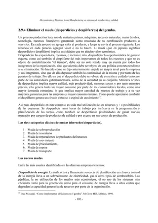 Herramientas y Técnicas Lean Manufacturing en sistemas de producción y calidad.
- 103 -
2.9.4 Eliminar el muda (desperdicios y despilfarros) del gemba.
Un proceso productivo hace uso de materias primas, máquinas, recursos naturales, mano de obra,
tecnología, recursos financieros generando como resultado de su combinación productos o
servicios. En cada proceso se agrega valor al producto, y luego se envía al proceso siguiente. Los
recursos en cada proceso agregan valor o no lo hacen. El muda (que en japonés significa
desperdicio o despilfarro) implica actividades que no añaden valor económico.
Desperdiciar las capacidades, recursos, e inclusive más, desperdiciar las oportunidades de generar
riqueza, como así también el despilfarro del más importantes de todos los recursos y que no es
objeto de contabilización “el tiempo”, debe ser no sólo tenido muy en cuenta por todos los
integrantes de la organización, sino que además debe ser objeto de una política concreta tendiente
a su eliminación. No hacerlo como se dijo anteriormente impide un mayor nivel para la empresa
y sus integrantes, sino que de ello depende también la continuidad de la misma y por tanto de los
puestos de trabajo. Por ello es que el desperdicio debe ser objeto de atención y cuidado tanto por
parte de las autoridades gubernamentales, como de la sociedad en su conjunto. Menores niveles
de desperdicios implica mayor calidad, más productividad, menores costos y por tanto menores
precios, ello genera tanto un mayor consumo por parte de los consumidores locales, como una
mayor demanda extranjera, lo que implica mayor cantidad de puestos de trabajo y a su vez
mayores ganancias para las empresas y mayor consumo interno. Como puede apreciarse combatir
el despilfarro genera un círculo virtuoso o espiral de crecimiento23
.
Así pues desperdicio en este contexto es toda mal utilización de los recursos y / o posibilidades
de las empresas. Se desperdicia tanto horas de trabajo por ineficacia en la programación y
planificación de las tareas, como también se desperdician posibilidades de ganar nuevos
mercados por carecer de productos de calidad o por exceso en sus costos de producción.
Las siete categorías clásicas de mudas (derroches/desperdicios).
1. Muda de sobreproducción
2. Muda de inventario
3. Muda de reparaciones de productos defectuosos
4. Muda de movimiento
5. Muda de procesamiento
6. Muda de espera
7. Muda de transporte
Los nuevos mudas
Entre las más usuales identificadas en las diversas empresas tenemos:
Desperdicio de energía. La mala o lisa y llanamente ausencia de planificación en el uso y control
de la energía lleva a un sobreconsumo de electricidad, gas u otros tipos de combustibles. Las
pérdidas, la no utilización de los medios más económicos, el no uso de los sistemas más
eficientes tanto para la generación como para el consumo de energía lleva a altos costos que
degradan la capacidad generativa de recursos por parte de la organización.
23
Imai Masaaki. “Como implementar el Kaizen en el gemba”. McGraw Hill, México, 1998.
 