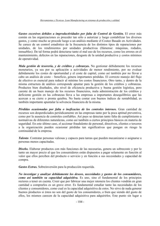 Herramientas y Técnicas Lean Manufacturing en sistemas de producción y calidad.
- 104 -
Gastos excesivos debidos a improductividades por falta de Control de Gestión. El error más
común en las organizaciones es proceder tan sólo a autorizar y luego contabilizar los diversos
gastos, y como mucho se procede luego a un análisis mediante el Costeo Basado en Actividades.
Se carece de un control estadístico de la frecuencia de los distintos tipos de reparaciones por
unidades, de los rendimientos por unidades productivas (llámense: máquinas, rodados,
inmuebles). De tal forma podrá detectarse tanto el mal uso de los recursos, como los errores en el
mantenimiento, defectos en las reparaciones, desgaste de la unidad productiva y costos mínimos
de operatividad.
Mala gestión de tesorería, y de créditos y cobranzas. No gestionar debidamente los recursos
monetarios, ya sea por su aplicación a actividades de menor rendimiento, por no evaluar
debidamente los costes de oportunidad y el coste de capital, como así también por no llevar a
cabo un análisis de costo – beneficio, genera importantes pérdidas. El correcto manejo del flujo
de efectivo es esencial para reducir al mínimo los costos financieros. Otro tanto, y dentro de la
misma estructura de análisis corresponde apuntar para la gestión de los créditos y cobranzas.
Productos bien diseñados, alto nivel de eficiencia productiva y buena gestión logística, pero
carente de un buen manejo de los recursos financieros, mala administración de los créditos y
deficiente gestión en las cobranzas lleva a las empresas a importantes desequilibrios que las
acercan a su cierre o pronta quiebra. No basta contar con buenos índices de rentabilidad, es
también importante apuntalar la solvencia financiera de la misma.
Pérdidas ocasionadas por falta o ineficacias de los controles internos. Gran cantidad de
recursos son desperdiciados periódicamente en las empresas tanto por la poca aptitud preventiva,
como por la ausencia de controles confiables. Así pues se detectan tanto falta de cumplimiento a
normativas de diferentes naturalezas, como así también a ciertos principios básicos en materia de
seguridad. En este último caso, el accionar fraudulento de personal, directivos, clientes o terceros
a la organización pueden ocasionar pérdidas tan significativas que pongan en riesgo la
continuidad de la empresa.
Talento. Contratar personas valiosas y capaces para tareas que pueden mecanizarse o asignarse a
personas menos capacitadas.
Diseño. Elaborar productos con más funciones de las necesarias, genera un sobrecosto y por lo
tanto un mayor precio al que los consumidores están dispuestos a pagar solamente en función al
valor que ellos perciben del producto o servicio y en función a sus necesidades y capacidad de
compra.
Gastos Extras. Sobreinversión para la producción requerida.
No investigar y analizar debidamente los deseos, necesidades y gustos de los consumidores,
como así también su capacidad adquisitiva. Es uno, sino el fundamental de los principios
rectores a tener en cuenta. Creer que por fabricar una mejor ratonera los clientes vendrán en gran
cantidad a comprarlos es un grave error. Es fundamental estudiar tanto las necesidades de los
clientes y consumidores, como cual es la capacidad adquisitiva de estos. No sirve de nada generar
buenos productos si éstos no son del gusto de los consumidores, o bien que siendo del gusto de
ellos, los mismos carecen de la capacidad adquisitiva para adquirirlos. Este punto sin lugar a
 