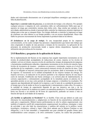 Herramientas y Técnicas Lean Manufacturing en sistemas de producción y calidad.
- 105 -
dudas está relacionado directamente con el principal despilfarro estratégico que consiste en la
falta de planificación.
Supervisar o controlar todos los procesos, es un derroche de tiempo y de esfuerzos. Por ejemplo
cualquier proceso o máquina de ciclo automático debe ser suficientemente fiable para que el
operario no tenga que controlarlos mientas dure dicho ciclo. Algo similar por ejemplo en las
actividades administrativas donde el personal debe controlar las impresoras mientras imprimen el
trabajo para evitar que se atasquen hojas. Ese tiempo dedicado a controlar la impresora en lugar
de continuar con otras labores es un tiempo perdido o sea un recurso despilfarrado. Hacer más
fiable los procesos incrementará de forma importante la productividad en las labores.
El desbalanceo en la carga de trabajo. Es una incapacidad propia de las empresas
convencionales, en las cuales siempre hay personas o departamentos que tienen más trabajo que
otros originando el empleo de más personas y tiempos de los necesarios. La aplicación de los
principios de producción sincronizada tiende a superar dichos desperdicios, logrando una
utilización más provechosa de los recursos.
2.9.5 Beneficios y preguntas de la aplicación de Kaizen.
De la implementación del Kaizen en las empresas han surgido importantes incrementos en los
niveles de productividad, acompañados de reducciones de costos, mejoras en los niveles de
calidad y servicio al cliente, mayores niveles de satisfacción, tiempos de preparación de máquinas
y herramientas notablemente reducidos, importantes incrementos en los niveles de rotación, bajos
niveles de inventarios de insumos – productos en procesos y terminados, mejora en el nivel de
satisfacción de los empleados y como consecuencia menores niveles de rotación de éstos. Todo
ello se ve reflejado en mayores cotizaciones para los accionistas, dado el incremento en el flujo
de ingresos. El incremento en la calidad acompañado de los mejores tiempos de entrega, los
mejores servicios y la reducción en los precios permiten a las empresas hacerse de una mayor
cuota de mercado. Establecida una buena estrategia y un correcto plan de implementación, la
correcta capacitación y entrenamiento acompañado de la inmediata puesta en práctica de lo
aprendido permite en un muy corto período de tiempo empezar a vislumbrar los resultados. Por
supuesto que dependiendo del tamaño de la empresa, y por lo tanto de su cantidad de personal es
el tiempo que se ha de tardar en llevar la capacitación y entrenamiento a todos ellos. En cuanto a
la cantidad de tiempo de capacitación depende de que tan intensiva sea ésta y de las
características mismas de la empresa en cuanto a su naturaleza productiva. Un cantidad óptima de
horas nos llevaría a un mínimo de 40 horas de capacitación, pudiendo ser menos o más en
función del tipo de actividades de la empresa.
¿Es factible su aplicación en Occidente? Sí, es factible. Claro está que deberá en cada caso
efectuarse los reacomodamientos y adaptaciones en función de las características culturales de
cada país u organización. Deberá tenerse perfectamente no sólo la cultura organizacional, sino
también el respectivo perfil del comportamiento organizacional, las políticas, estrategias y ramo
de actividad, y por otro lado las características y cambios del entorno en lo político, social,
tecnológico, económico, cultural y legal. Cabe decir además que la Mejora Continua es una
obligación, y así lo han entendido y comprendido una gran cantidad de grandes firmas tanto
estadounidenses como europeas y de otros continentes o países, las cuales han procedido a
 