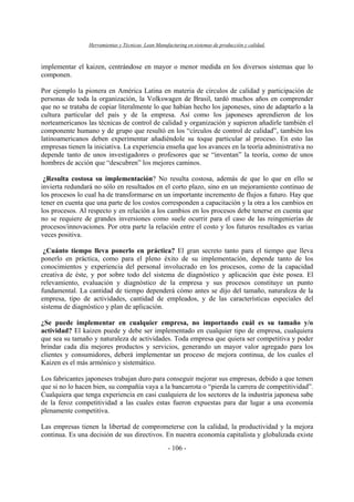Herramientas y Técnicas Lean Manufacturing en sistemas de producción y calidad.
- 106 -
implementar el kaizen, centrándose en mayor o menor medida en los diversos sistemas que lo
componen.
Por ejemplo la pionera en América Latina en materia de círculos de calidad y participación de
personas de toda la organización, la Volkswagen de Brasil, tardó muchos años en comprender
que no se trataba de copiar literalmente lo que habían hecho los japoneses, sino de adaptarlo a la
cultura particular del país y de la empresa. Así como los japoneses aprendieron de los
norteamericanos las técnicas de control de calidad y organización y supieron añadirle también el
componente humano y de grupo que resultó en los “círculos de control de calidad”, también los
latinoamericanos deben experimentar añadiéndole su toque particular al proceso. En esto las
empresas tienen la iniciativa. La experiencia enseña que los avances en la teoría administrativa no
depende tanto de unos investigadores o profesores que se “inventan” la teoría, como de unos
hombres de acción que “descubren” los mejores caminos.
¿Resulta costosa su implementación? No resulta costosa, además de que lo que en ello se
invierta redundará no sólo en resultados en el corto plazo, sino en un mejoramiento continuo de
los procesos lo cual ha de transformarse en un importante incremento de flujos a futuro. Hay que
tener en cuenta que una parte de los costos corresponden a capacitación y la otra a los cambios en
los procesos. Al respecto y en relación a los cambios en los procesos debe tenerse en cuenta que
no se requiere de grandes inversiones como suele ocurrir para el caso de las reingenierías de
procesos/innovaciones. Por otra parte la relación entre el costo y los futuros resultados es varias
veces positiva.
¿Cuánto tiempo lleva ponerlo en práctica? El gran secreto tanto para el tiempo que lleva
ponerlo en práctica, como para el pleno éxito de su implementación, depende tanto de los
conocimientos y experiencia del personal involucrado en los procesos, como de la capacidad
creativa de éste, y por sobre todo del sistema de diagnóstico y aplicación que éste posea. El
relevamiento, evaluación y diagnóstico de la empresa y sus procesos constituye un punto
fundamental. La cantidad de tiempo dependerá cómo antes se dijo del tamaño, naturaleza de la
empresa, tipo de actividades, cantidad de empleados, y de las características especiales del
sistema de diagnóstico y plan de aplicación.
¿Se puede implementar en cualquier empresa, no importando cuál es su tamaño y/o
actividad? El kaizen puede y debe ser implementado en cualquier tipo de empresa, cualquiera
que sea su tamaño y naturaleza de actividades. Toda empresa que quiera ser competitiva y poder
brindar cada día mejores productos y servicios, generando un mayor valor agregado para los
clientes y consumidores, deberá implementar un proceso de mejora continua, de los cuales el
Kaizen es el más armónico y sistemático.
Los fabricantes japoneses trabajan duro para conseguir mejorar sus empresas, debido a que temen
que si no lo hacen bien, su compañía vaya a la bancarrota o “pierda la carrera de competitividad”.
Cualquiera que tenga experiencia en casi cualquiera de los sectores de la industria japonesa sabe
de la feroz competitividad a las cuales estas fueron expuestas para dar lugar a una economía
plenamente competitiva.
Las empresas tienen la libertad de comprometerse con la calidad, la productividad y la mejora
continua. Es una decisión de sus directivos. En nuestra economía capitalista y globalizada existe
 