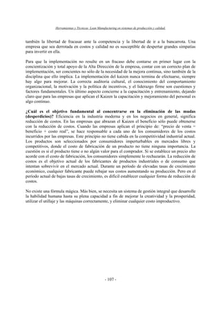 Herramientas y Técnicas Lean Manufacturing en sistemas de producción y calidad.
- 107 -
también la libertad de fracasar ante la competencia y la libertad de ir a la bancarrota. Una
empresa que sea derrotada en costos y calidad no es susceptible de despertar grandes simpatías
para invertir en ella.
Para que la implementación no resulte en un fracaso debe contarse en primer lugar con la
concientización y total apoyo de la Alta Dirección de la empresa, contar con un correcto plan de
implementación, ser concientes no sólo de la necesidad de la mejora continua, sino también de la
disciplina que ello implica. La implementación del kaizen nunca termina de efectuarse, siempre
hay algo para mejorar. La correcta auditoria cultural, el conocimiento del comportamiento
organizacional, la motivación y la política de incentivos, y el liderazgo firme son cuestiones y
factores fundamentales. Un último aspecto concierne a la capacitación y entrenamiento, dejando
claro que para las empresas que aplican el Kaizen la capacitación y mejoramiento del personal es
algo continuo.
¿Cuál es el objetivo fundamental al concentrarse en la eliminación de las mudas
(desperdicios)? Eficiencia en la industria moderna y en los negocios en general, significa
reducción de costos. En las empresas que abrazan el Kaizen el beneficio sólo puede obtenerse
con la reducción de costos. Cuando las empresas aplican el principio de: “precio de venta =
beneficio + costo real”, se hace responsable a cada uno de los consumidores de los costos
incurridos por las empresas. Este principio no tiene cabida en la competitividad industrial actual.
Los productos son seleccionados por consumidores imperturbables en mercados libres y
competitivos, donde el costo de fabricación de un producto no tiene ninguna importancia. La
cuestión es si el producto tiene o no algún valor para el comprador. Si se establece un precio alto
acorde con el costo de fabricación, los consumidores simplemente lo rechazarán. La reducción de
costos es el objetivo actual de los fabricantes de productos industriales o de consumo que
intentan sobrevivir en el mercado actual. Durante un período de elevadas tasas de crecimiento
económico, cualquier fabricante puede rebajar sus costos aumentando su producción. Pero en el
período actual de bajas tasas de crecimiento, es difícil establecer cualquier forma de reducción de
costos.
No existe una fórmula mágica. Más bien, se necesita un sistema de gestión integral que desarrolle
la habilidad humana hasta su plena capacidad a fin de mejorar la creatividad y la prosperidad,
utilizar el utillaje y las máquinas correctamente, y eliminar cualquier costo improductivo.
 