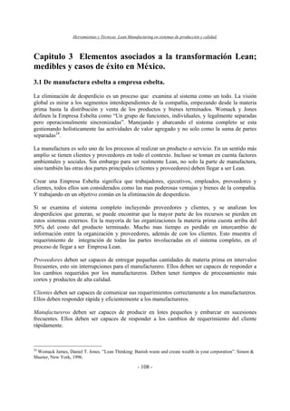 Herramientas y Técnicas Lean Manufacturing en sistemas de producción y calidad.
- 108 -
Capitulo 3 Elementos asociados a la transformación Lean;
medibles y casos de éxito en México.
3.1 De manufactura esbelta a empresa esbelta.
La eliminación de desperdicio es un proceso que examina al sistema como un todo. La visión
global es mirar a los segmentos interdependientes de la compañía, empezando desde la materia
prima hasta la distribución y venta de los productos y bienes terminados. Womack y Jones
definen la Empresa Esbelta como “Un grupo de funciones, individuales, y legalmente separadas
pero operacionalmente sincronizadas”. Manejando y abarcando el sistema completo se esta
gestionando holísticamente las actividades de valor agregado y no solo como la suma de partes
separadas24
.
La manufactura es solo uno de los procesos al realizar un producto o servicio. En un sentido más
amplio se tienen clientes y proveedores en todo el contexto. Incluso se toman en cuenta factores
ambientales y sociales. Sin embargo para ser realmente Lean, no solo la parte de manufactura,
sino también las otras dos partes principales (clientes y proveedores) deben llegar a ser Lean.
Crear una Empresa Esbelta significa que trabajadores, ejecutivos, empleados, proveedores y
clientes, todos ellos son considerados como las mas poderosas ventajas y bienes de la compañía.
Y trabajando en un objetivo común en la eliminación de desperdicio.
Si se examina el sistema completo incluyendo proveedores y clientes, y se analizan los
desperdicios que generan, se puede encontrar que la mayor parte de los recursos se pierden en
estos sistemas externos. En la mayoría de las organizaciones la materia prima cuesta arriba del
50% del costo del producto terminado. Mucho mas tiempo es perdido en intercambio de
información entre la organización y proveedores, además de con los clientes. Esto muestra el
requerimiento de integración de todas las partes involucradas en el sistema completo, en el
proceso de llegar a ser Empresa Lean.
Proveedores deben ser capaces de entregar pequeñas cantidades de materia prima en intervalos
frecuentes, esto sin interrupciones para el manufacturero. Ellos deben ser capaces de responder a
los cambios requeridos por los manufactureros. Deben tener tiempos de procesamiento más
cortos y productos de alta calidad.
Clientes deben ser capaces de comunicar sus requerimientos correctamente a los manufactureros.
Ellos deben responder rápida y eficientemente a los manufactureros.
Manufactureros deben ser capaces de producir en lotes pequeños y embarcar en sucesiones
frecuentes. Ellos deben ser capaces de responder a los cambios de requerimiento del cliente
rápidamente.
24
Womack James, Daniel T. Jones. “Lean Thinking: Banish waste and create wealth in your corporation”. Simon &
Shuster, New York, 1996.
 