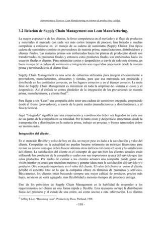 Herramientas y Técnicas Lean Manufacturing en sistemas de producción y calidad.
- 110 -
3.2 Relación de Supply Chain Management con Lean Manufacturing.
La mayor expectativa de los clientes, la feroz competencia en el mercado y el flujo de productos
y materiales al mercado con cada vez más cortos tiempos de proceso, han forzado a muchas
compañías a enfocarse en el manejo de su cadena de suministro (Supply Chain). Una típica
cadena de suministro consiste en proveedores de materia prima, manufactureros, distribuidores y
clientes finales. Las materias primas son embarcadas hacia las plantas de producción donde son
transformadas en productos finales y entonces estos productos finales son embarcados hacia los
usuarios finales o clientes. Para minimizar costos y desperdicios a través de todo este sistema, un
buen manejo de la cadena de suministro e integración son requeridos empezando desde la materia
prima y terminando con el cliente final.
Supply Chain Management es una serie de esfuerzos utilizados para integrar eficientemente a
proveedores, manufactureros, almacenes y tiendas, para que esa mercancía sea producida y
distribuida en las cantidades correctas, en los lugares correctos y en el tiempo correcto. La meta
final de Supply Chain Management es minimizar en toda la amplitud del sistema el costo y el
desperdicio. Así el énfasis se centra alrededor de la integración de los proveedores de materia
prima, manufactureros, y cliente final25
.
Para llegar a ser “Lean” una compañía debe tener una cadena de suministro integrada, empezando
desde el frente (proveedores), a través de la parte media (manufactureros y distribuidores), y al
final (clientes).
Aquí “Integrado” significa que una cooperación y coordinación deben ser logrados en cada una
de las partes de la compañía en su totalidad. Por lo tanto costo y desperdicio empezando desde la
transportación y distribución en la materia prima, trabajo en proceso, y bienes terminados deben
ser minimizados.
Integración del cliente.
En el mercado flexible y veloz de hoy en día, un mayor peso es dado a la satisfacción y valor del
cliente. Compañías en la actualidad no pueden basarse solamente en métricas financieras para
revisar su estatus sino que deben buscar además otras métricas tal como el valor y la satisfacción
del cliente. La satisfacción del cliente es el concepto de que tan bien los clientes actuales están
utilizando los productos de la compañía y cuales son sus impresiones acerca del servicio que dan
estos productos. Por medio de evaluar a los clientes actuales una compañía puede ganar una
visión interior en áreas que necesitan mejoras y generar ideas para la satisfacción del servicio y/o
producto. Otro concepto importante es el valor del cliente. El valor del cliente es como el cliente
percibe el espectro total de lo que la compañía ofrece en términos de productos y servicios.
Básicamente, los clientes están buscando siempre una mejor calidad de producto, precios más
bajos, servicios de valor agregado, mas flexibilidad y menores tiempos de proceso y entrega.
Uno de los principios de Supply Chain Management es la habilidad de responder a los
requerimientos del cliente en una forma rápida y flexible. Esta respuesta incluye la distribución
física del producto y el estado de una orden, así como acceso a esta información. Los clientes
25
Jeffrey Liker. “Becoming Lean”. Productivity Press, Pórtland, 1998.
 
