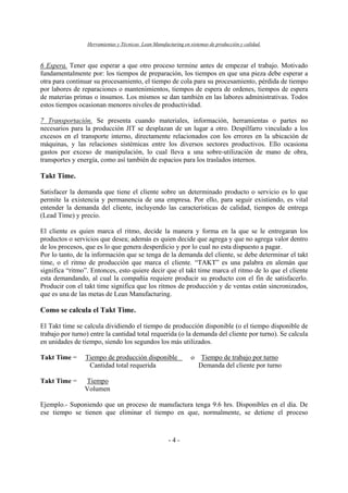 Herramientas y Técnicas Lean Manufacturing en sistemas de producción y calidad.
- 4 -
6 Espera. Tener que esperar a que otro proceso termine antes de empezar el trabajo. Motivado
fundamentalmente por: los tiempos de preparación, los tiempos en que una pieza debe esperar a
otra para continuar su procesamiento, el tiempo de cola para su procesamiento, pérdida de tiempo
por labores de reparaciones o mantenimientos, tiempos de espera de ordenes, tiempos de espera
de materias primas o insumos. Los mismos se dan también en las labores administrativas. Todos
estos tiempos ocasionan menores niveles de productividad.
7 Transportación. Se presenta cuando materiales, información, herramientas o partes no
necesarios para la producción JIT se desplazan de un lugar a otro. Despilfarro vinculado a los
excesos en el transporte interno, directamente relacionados con los errores en la ubicación de
máquinas, y las relaciones sistémicas entre los diversos sectores productivos. Ello ocasiona
gastos por exceso de manipulación, lo cual lleva a una sobre-utilización de mano de obra,
transportes y energía, como así también de espacios para los traslados internos.
Takt Time.
Satisfacer la demanda que tiene el cliente sobre un determinado producto o servicio es lo que
permite la existencia y permanencia de una empresa. Por ello, para seguir existiendo, es vital
entender la demanda del cliente, incluyendo las características de calidad, tiempos de entrega
(Lead Time) y precio.
El cliente es quien marca el ritmo, decide la manera y forma en la que se le entregaran los
productos o servicios que desea; además es quien decide que agrega y que no agrega valor dentro
de los procesos, que es lo que genera desperdicio y por lo cual no esta dispuesto a pagar.
Por lo tanto, de la información que se tenga de la demanda del cliente, se debe determinar el takt
time, o el ritmo de producción que marca el cliente. “TAKT” es una palabra en alemán que
significa “ritmo”. Entonces, esto quiere decir que el takt time marca el ritmo de lo que el cliente
esta demandando, al cual la compañía requiere producir su producto con el fin de satisfacerlo.
Producir con el takt time significa que los ritmos de producción y de ventas están sincronizados,
que es una de las metas de Lean Manufacturing.
Como se calcula el Takt Time.
El Takt time se calcula dividiendo el tiempo de producción disponible (o el tiempo disponible de
trabajo por turno) entre la cantidad total requerida (o la demanda del cliente por turno). Se calcula
en unidades de tiempo, siendo los segundos los más utilizados.
Takt Time = Tiempo de producción disponible o Tiempo de trabajo por turno
Cantidad total requerida Demanda del cliente por turno
Takt Time = Tiempo
Volumen
Ejemplo.- Suponiendo que un proceso de manufactura tenga 9.6 hrs. Disponibles en el día. De
ese tiempo se tienen que eliminar el tiempo en que, normalmente, se detiene el proceso
 