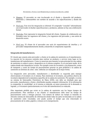 Herramientas y Técnicas Lean Manufacturing en sistemas de producción y calidad.
- 112 -
Ninguno: El proveedor no esta involucrado en el diseño y desarrollo del producto.
Materiales y subensambles son surtidos de acuerdo a las especificaciones y diseño del
cliente.
Nivel uno: Este nivel de integración es informal. El comprador “consulta” informalmente
con el proveedor al diseñar especificaciones y productos, además no hay una colaboración
formal.
Nivel dos: Este representa la integración formal del cliente. Equipos de colaboración son
formados entre los ingenieros del cliente y los ingenieros del proveedor, y una unión de
desarrollo ocurre.
Nivel tres: El cliente da al proveedor una serie de requerimientos de interfase y el
proveedor independientemente diseña y desarrolla el componente requerido.
Integración del manufacturero.
El vínculo que conecta entre proveedor y cliente en la cadena de suministro es el manufacturero.
La mayoría de los procesos centrales para realizar un producto o servicio toma lugar en las
instalaciones del manufacturero. Como se menciono previamente la meta principal de una cadena
de suministro es reducir costos y desperdicio en el sistema completo. Es en esta parte media de la
cadena donde más desperdicios existen. Por ejemplo costos de inventario y de preparación, costos
de transporte y costos de tiempo de procesamiento generan un gran problema a la cadena de
suministro en términos de cómo estos deberían ser manejados de la mejor forma.
La integración entre proveedor, manufacturero y distribuidor es requerida para manejar
efectivamente el inventario en el sistema. Para minimizar el inventario, una política efectiva de
inventario dependerá de la naturaleza específica de la cadena de suministro. Por ejemplo, si existe
un sistema de Intercambio Electrónico de Datos (EDI), este debe ser diseñado para que
proveedor, manufacturero, cliente y distribuidor puedan compartir información. Si la información
es compartida, la variabilidad en el sistema es reducida, un mejor pronostico de la demanda es
lograda, y el inventario (particularmente en el sitio del manufacturero) es reducido.
Otra importante pérdida que existe en la cadena de suministro son los largos tiempos de
procesamiento. Para satisfacer a sus clientes el manufacturero debe tener un tiempo de
procesamiento corto y entregas precisas. Una manera de reducir ese tiempo es teniendo un
eficiente sistema de intercambio de información donde todas las parte involucradas en la cadena
de suministro estén vinculadas; esto puede acortar el tiempo que esta relacionado al
procesamiento de la orden, papeleo y retrasos en la transportación.
 