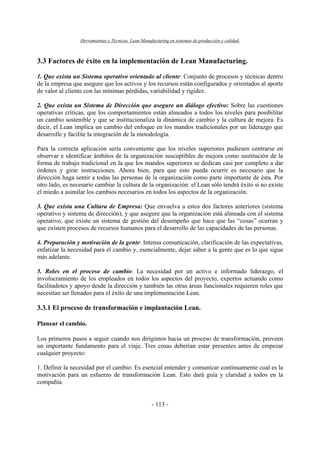Herramientas y Técnicas Lean Manufacturing en sistemas de producción y calidad.
- 113 -
3.3 Factores de éxito en la implementación de Lean Manufacturing.
1. Que exista un Sistema operativo orientado al cliente: Conjunto de procesos y técnicas dentro
de la empresa que asegure que los activos y los recursos están configurados y orientados al aporte
de valor al cliente con las mínimas pérdidas, variabilidad y rigidez.
2. Que exista un Sistema de Dirección que asegure un diálogo efectivo: Sobre las cuestiones
operativas críticas, que los comportamientos están alineados a todos los niveles para posibilitar
un cambio sostenible y que se institucionaliza la dinámica de cambio y la cultura de mejora. Es
decir, el Lean implica un cambio del enfoque en los mandos tradicionales por un liderazgo que
desarrolle y facilite la integración de la metodología.
Para la correcta aplicación sería conveniente que los niveles superiores pudiesen centrarse en
observar e identificar ámbitos de la organización susceptibles de mejora como sustitución de la
forma de trabajo tradicional en la que los mandos superiores se dedican casi por completo a dar
órdenes y girar instrucciones. Ahora bien, para que esto pueda ocurrir es necesario que la
dirección haga sentir a todas las personas de la organización como parte importante de ésta. Por
otro lado, es necesario cambiar la cultura de la organización: el Lean sólo tendrá éxito si no existe
el miedo a asimilar los cambios necesarios en todos los aspectos de la organización.
3. Que exista una Cultura de Empresa: Que envuelva a estos dos factores anteriores (sistema
operativo y sistema de dirección), y que asegure que la organización está alineada con el sistema
operativo, que existe un sistema de gestión del desempeño que hace que las “cosas” ocurran y
que existen procesos de recursos humanos para el desarrollo de las capacidades de las personas.
4. Preparación y motivación de la gente: Intensa comunicación, clarificación de las expectativas,
enfatizar la necesidad para el cambio y, esencialmente, dejar saber a la gente que es lo que sigue
más adelante.
5. Roles en el proceso de cambio: La necesidad por un activo e informado liderazgo, el
involucramiento de los empleados en todos los aspectos del proyecto, expertos actuando como
facilitadotes y apoyo desde la dirección y también las otras áreas funcionales requieren roles que
necesitan ser llenados para el éxito de una implementación Lean.
3.3.1 El proceso de transformación e implantación Lean.
Planear el cambio.
Los primeros pasos a seguir cuando nos dirigimos hacia un proceso de transformación, proveen
un importante fundamento para el viaje. Tres cosas deberían estar presentes antes de empezar
cualquier proyecto:
1. Definir la necesidad por el cambio: Es esencial entender y comunicar continuamente cual es la
motivación para un esfuerzo de transformación Lean. Esto dará guía y claridad a todos en la
compañía.
 