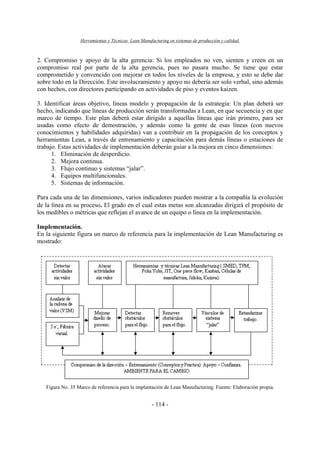 Herramientas y Técnicas Lean Manufacturing en sistemas de producción y calidad.
- 114 -
2. Compromiso y apoyo de la alta gerencia: Si los empleados no ven, sienten y creen en un
compromiso real por parte de la alta gerencia, pues no pasara mucho. Se tiene que estar
comprometido y convencido con mejorar en todos los niveles de la empresa, y esto se debe dar
sobre todo en la Dirección. Este involucramiento y apoyo no debería ser solo verbal, sino además
con hechos, con directores participando en actividades de piso y eventos kaizen.
3. Identificar áreas objetivo, líneas modelo y propagación de la estrategia: Un plan deberá ser
hecho, indicando que líneas de producción serán transformadas a Lean, en que secuencia y en que
marco de tiempo. Este plan deberá estar dirigido a aquellas líneas que irán primero, para ser
usadas como efecto de demostración, y además como la gente de esas líneas (con nuevos
conocimientos y habilidades adquiridas) van a contribuir en la propagación de los conceptos y
herramientas Lean, a través de entrenamiento y capacitación para demás líneas o estaciones de
trabajo. Estas actividades de implementación deberán guiar a la mejora en cinco dimensiones:
1. Eliminación de desperdicio.
2. Mejora continua.
3. Flujo continuo y sistemas “jalar”.
4. Equipos multifuncionales.
5. Sistemas de información.
Para cada una de las dimensiones, varios indicadores pueden mostrar a la compañía la evolución
de la línea en su proceso. El grado en el cual estas metas son alcanzadas dirigirá el propósito de
los medibles o métricas que reflejan el avance de un equipo o línea en la implementación.
Implementación.
En la siguiente figura un marco de referencia para la implementación de Lean Manufacturing es
mostrado:
Figura No. 35 Marco de referencia para la implantación de Lean Manufacturing. Fuente: Elaboración propia.
 