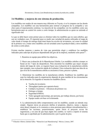 Herramientas y Técnicas Lean Manufacturing en sistemas de producción y calidad.
- 115 -
3.4 Medibles y mejoras de este sistema de producción.
Los medibles son usados de una manera muy diferente en Toyota, si se le compara con las demás
compañías. Los medibles son una herramienta para rastrear el progreso de la compañía y son
clave para el mejoramiento continuo. La mayoría de las compañías ven los medibles como una
herramienta para un control de costos a corto tiempo; la administración es quien no entiende el
significado real.
Lo que se debe hacer como primer paso es eliminar todos los medibles que no sean esbeltos, que
son un verdadero caos. El siguiente paso es medir una variedad de puntos enfocados al mapa de
valor desde el tiempo de entrega (lead time) hasta los niveles de inventarios, así como la calidad
de la primera vez y tratar estos medibles con tal seriedad como la productividad y otros medibles
de costos a corto plazo.
Existen muchas maneras y puntos de vista que permitirán elegir y establecer los medibles
indicados para cada tipo de proceso dependiendo del giro de la empresa, mediante ocho pasos26
:
1. Reunirse en equipo para definir los objetivos.
2. Hacer una evaluación de la Manufactura Esbelta. Los medibles esbeltos siempre se
basan en los 7 tipos de desperdicios. Para encontrar los medibles que mejor encajen
dentro del mapa de valor, se requiere hacer una evaluación de la manufactura esbelta
(por ejemplo, una evaluación rápida de la planta). Esta evaluación dará una idea de en
que nivel de la manufactura esbelta se encuentra el área, proceso o planta.
3. Determinar los medibles de la manufactura esbelta. Establecer los medibles que
sean los indicados para la organización depende de gran medida de las circunstancias
de la situación. En seguida se muestra los medibles claves:
• Vueltas de inventario.
• Throughput (partes por operario-hora).
• Calidad a la primera - Eficiencia de primera vez.
• Entregas a tiempo.
• Seguridad (OSHA).
• Valor agregado (porcentaje, por persona, por trabajo directo, por hora).
• Equipo usado con base en la demanda.
4. La administración debe comprometerse con los medibles, usando un método muy
simple: Alguien inicia un proyecto (define el propósito, objetivo, metas y algunas
otras ideas); después se lo comunica a otras personas para obtener retroalimentación y
establecer las acciones; posteriormente, quien inicio el proyecto revisa las
sugerencias, y en caso de que haya algún otro cambio, se vuelve a repetir el sistema
hasta que es aprobado por la administración y por la gente de piso.
26
Villaseñor Alberto, Galindo Edber. “Manual de Lean Manufacturing”. México, Limusa, 2007.
 