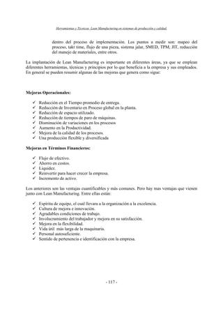 Herramientas y Técnicas Lean Manufacturing en sistemas de producción y calidad.
- 117 -
dentro del proceso de implementación. Los puntos a medir son: mapeo del
proceso, takt time, flujo de una pieza, sistema jalar, SMED, TPM, JIT, reducción
del manejo de materiales, entre otros.
La implantación de Lean Manufacturing es importante en diferentes áreas, ya que se emplean
diferentes herramientas, técnicas y principios por lo que beneficia a la empresa y sus empleados.
En general se pueden resumir algunas de las mejoras que genera como sigue:
Mejoras Operacionales:
Reducción en el Tiempo promedio de entrega.
Reducción de Inventario en Proceso global en la planta.
Reducción de espacio utilizado.
Reducción de tiempos de paro de máquinas.
Disminución de variaciones en los procesos
Aumento en la Productividad.
Mejora de la calidad de los procesos.
Una producción flexible y diversificada
Mejoras en Términos Financieros:
Flujo de efectivo.
Ahorro en costos.
Liquidez.
Reinvertir para hacer crecer la empresa.
Incremento de activo.
Los anteriores son las ventajas cuantificables y más comunes. Pero hay mas ventajas que vienen
junto con Lean Manufacturing. Entre ellas están:
Espíritu de equipo, el cual llevara a la organización a la excelencia.
Cultura de mejora e innovación.
Agradables condiciones de trabajo.
Involucramiento del trabajador y mejora en su satisfacción.
Mejora en la flexibilidad.
Vida útil más larga de la maquinaria.
Personal autosuficiente.
Sentido de pertenencia e identificación con la empresa.
 