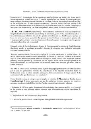 Herramientas y Técnicas Lean Manufacturing en sistemas de producción y calidad.
- 120 -
los conceptos y herramientas de la manufactura esbelta, insiste que todas estas tienen que ir
juntas para que de verdad funcionen. El cambio también hay que hacerlo de manera racional,
empezando por las tareas más sencillas para no enredarse de inicio las demasiado complejas. Hoy
en día las instalaciones de esta empresa cuenta con 45 líneas de producción Lean, muchas de la
cuales han sido exportadas a otras plantas de la corporación en el resto del mundo. Esta planta es
la segunda mas importante y, con 5500 trabajadores, la mas grande del continente americano27
.
3.5.2 DELPHI STEERING (Querétaro).- Pocas industrias enfrentan un nivel de competencia
tan globalizado como la industria automotriz y de autopartes, y esto podría radicalizarse debido a
las dificultades que enfrentan hoy día las grandes armadoras en EU. Puede decirse que ya no
basta con tener una buena operación: Hay que ser la mejor. Solo así se puede crecer, generar más
y mejores empleos, retener y motivar talentos profesionales, atraer buenos proveedores, generar
utilidades y beneficiar a la comunidad.
Esta es la visión de Sergio Rodríguez, director de Operaciones de las plantas de Delphi Steering,
Querétaro, donde se producen avanzados sistemas de dirección para industria automotriz
mexicana y de exportación.
“Para ser verdaderamente los mejores- explica el ejecutivo mexicano-, la región México de
Delphi requería una nueva forma de comprender la excelencia y aplicarla en todas las áreas del
negocio. Esto, porque queríamos conservar el negocio actual y atraer mas; mantener nuestras
plantas y nuestro personal y, finalmente, ser un jugador clave en la estrategia global de la
industria automotriz. Por eso decidimos llevar nuestras operaciones a niveles que nunca antes se
habían alcanzado”.
“En 2003 el futuro se veía realmente difícil, al grado de que peligraba nuestra subsistencia, razón
por la que nos propusimos enfrentar la competencia en la industria automotriz, tanto en
Norteamérica como en otros mercados extranjeros. Para considerarnos la mejor opción de la
corporación había que demostrarlo con resultados”.
Como filosofía rectora de este proyecto se empleo el principio de Manufactura Esbelta (Lean
Manufacturing). Y como una prueba de que los esfuerzos permiten alcanzar los objetivos
deseados, los ejecutivos de Delphi Steering Pueden presumir impresionantes métricas:
- Reducción de 100% en quejas formales del cliente (métrica clave, pues se archiva en el historial
de las plantas y otros clientes pueden consultar esta información para tomar decisiones de
negocio).
- Cumplimiento de 100% de entregas programadas.
- El proceso de producción del cliente fluye sin interrupciones atribuibles al proveedor.
27
Revista “Manufactura”. Roberto Hernández: El manufacturero del año. Grupo Editorial Expansión. México.
Año 13, numero 133, julio 2006.
 