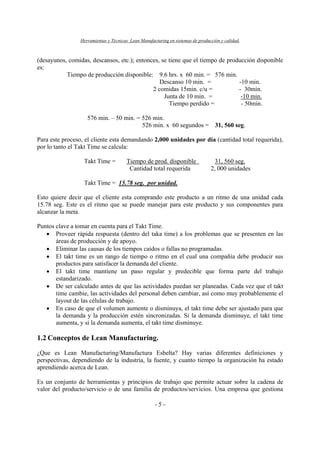 Herramientas y Técnicas Lean Manufacturing en sistemas de producción y calidad.
- 5 -
(desayunos, comidas, descansos, etc.); entonces, se tiene que el tiempo de producción disponible
es:
Tiempo de producción disponible: 9.6 hrs. x 60 min. = 576 min.
Descanso 10 min. = -10 min.
2 comidas 15min. c/u = - 30min.
Junta de 10 min. = -10 min.
Tiempo perdido = - 50min.
576 min. – 50 min. = 526 min.
526 min. x 60 segundos = 31, 560 seg.
Para este proceso, el cliente esta demandando 2,000 unidades por día (cantidad total requerida),
por lo tanto el Takt Time se calcula:
Takt Time = Tiempo de prod. disponible 31, 560 seg.
Cantidad total requerida 2, 000 unidades
Takt Time = 15.78 seg. por unidad.
Esto quiere decir que el cliente esta comprando este producto a un ritmo de una unidad cada
15.78 seg. Este es el ritmo que se puede manejar para este producto y sus componentes para
alcanzar la meta.
Puntos clave a tomar en cuenta para el Takt Time.
• Proveer rápida respuesta (dentro del taka time) a los problemas que se presenten en las
áreas de producción y de apoyo.
• Eliminar las causas de los tiempos caídos o fallas no programadas.
• El takt time es un rango de tiempo o ritmo en el cual una compañía debe producir sus
productos para satisfacer la demanda del cliente.
• El takt time mantiene un paso regular y predecible que forma parte del trabajo
estandarizado.
• De ser calculado antes de que las actividades puedan ser planeadas. Cada vez que el takt
time cambie, las actividades del personal deben cambiar, así como muy probablemente el
layout de las células de trabajo.
• En caso de que el volumen aumente o disminuya, el takt time debe ser ajustado para que
la demanda y la producción estén sincronizadas. Si la demanda disminuye, el takt time
aumenta, y si la demanda aumenta, el takt time disminuye.
1.2 Conceptos de Lean Manufacturing.
¿Que es Lean Manufacturing/Manufactura Esbelta? Hay varias diferentes definiciones y
perspectivas, dependiendo de la industria, la fuente, y cuanto tiempo la organización ha estado
aprendiendo acerca de Lean.
Es un conjunto de herramientas y principios de trabajo que permite actuar sobre la cadena de
valor del producto/servicio o de una familia de productos/servicios. Una empresa que gestiona
 