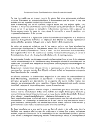 Herramientas y Técnicas Lean Manufacturing en sistemas de producción y calidad.
- 122 -
Se esta convencido que un proceso correcto de trabajo dará como consecuencia resultados
correctos. Esto podría ser una contradicción en la forma convencional de pensar, la cual esta
siempre enfocada a producir resultados por cualquier motivo.
Lean Manufacturing cree en una continua y regular mejora, mas que mejoras rápidas. Esto
introduce al proceso sustentabibilidad y el involucramiento de la gente en todos los niveles, por
lo que hay un rol que juegan los trabajadores en la mejora e innovación. Esto no pasa en las
formas convencionales de hacer las cosas, donde la innovación y toma de decisiones son
responsabilidad completa de los gerentes.
Las mejoras continuas en la organización y el involucramiento de los empleados en el proceso de
decisiones de la gerencia, motivara a los empleados. Esto liberara una sinergia organizacional
dentro del trabajo que en un fin llegara a ser la fuerza directiva de la organización.
La cultura de equipo de trabajo es una de las mayores mejoras que Lean Manufacturing
promueve para una organización. Dos personas pueden colectivamente dar más resultados que la
suma de sus resultados individuales. Esta es la forma LEAN de pensamiento acerca del trabajo.
Esto es promovido a través de incentivos de equipo y reconocimiento del equipo, en vez de la
forma tradicional donde a los desempeños individuales se les da más importancia.
La participación de todos los niveles de empleados en la organización en la toma de decisiones es
otra de las mayores mejoras de Lean Manufacturing. Esto aleja el miedo e incertidumbre entre los
trabajadores y hace más fácil trabajar con las decisiones tomadas porque ellos tomaron parte del
proceso de decisión.
Las personas a menudo tienen más que ofrecer a la organización, que solo su fuerza física. Ellos
tienen cerebro y corazón también. Esta filosofía realmente trabajo en las organizaciones donde
Lean Manufacturing fue practicado.
Un enfoque sistemático a la eliminación de desperdicios en cada una de sus formas es la base de
Lean Manufacturing. Encontrando los desperdicios y evaluándolos, luego resolviendo los
problemas que generan esos desperdicios. En un esquema total existen muchos sistemas más
pequeños que aparecen para las tareas específicas. Algunas de ellas por ejemplo son los círculos
de calidad, y equipos de preparación y puesta a punto de maquinas, etc.
Lean Manufacturing promueve métodos simples y herramientas para hacer el trabajo. Esto a
menudo crea una automatización de bajo costo, métodos más simples de manejo de materiales y
simples formas de manejar organizaciones. Así se puede ahorrar grandes de cantidades de dinero
al ser métodos y herramientas de bajo costo y efectivas y eficientes en su uso.
Tener maquinaria costosa y sofisticada genera un mantenimiento más alto, más altos niveles de
entrenamiento, etc. Sin embargo la automatización de bajo costo es muy bien aceptada desde el
punto de vista de los trabajadores. Por otro lado aplicaciones de bajo costo son “echas en casa” y
por lo tanto satisface a medida las demandas de las estaciones de trabajo.
En Lean Manufacturing se cree que la gente que hace el trabajo es de hecho quien tiene la
habilidad para encontrar soluciones para los problemas en el mismo. Los gerentes y directores
siempre juegan un rol de soporte. Por lo tanto es mejor decir a los trabajadores que hacer, pero no
como hacerlo. Esto requiere una mejor y pensante fuerza de trabajo, aunque en una organización
 
