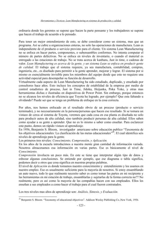 Herramientas y Técnicas Lean Manufacturing en sistemas de producción y calidad.
- 123 -
ordinaria donde los gerentes se supone que hacen la parte pensante y los trabajadores se supone
que hacen el trabajo de acuerdo a lo pensado.
Para tener un mejor entendimiento de esto, se debe considerar como un sistema, mas que un
programa. Así se cubre a organizaciones enteras, no solo las operaciones de manufactura. Lean es
independiente de el producto o servicio provisto para el cliente. Un sistema Lean Manufacturing
no se enfoca en hacer partes, componentes, o subensambles conformes. No intenta computar el
número de partes defectivas. No se enfoca en niveles de inventario, o cuando el material es
entregado a las estaciones de trabajo. No se trata acerca de kanbans, Just in time, o cadenas de
valor. Lean Manufacturing es acerca de la gente, y un sistema Lean se enfoca en producir gente
de calidad. El trabajo que el sistema requiere, ya sea manufactura, contabilidad, compras,
ingeniería, etc., es diseñado para permitir a la gente aprender, mejorar y lograr. El sistema por si
mismo es esencialmente invisible para los miembros del equipo desde que este no requiere una
actividad especial para desempeñar su función de desarrollo.
Virtualmente cada aspecto de Lean Manufacturing ha sido estudiado, duplicado, y enseñado por
consultores hace años. Esto incluye los conceptos de estabilidad de la empresa por medio de
control estadístico de proceso, Just in Time, Jidoka, Heijunka, Poka Yoke, y otras mas
herramientas dichas e ilustradas en diapositivas de Power Point. Sin embargo, porque entonces
no se alcanza los niveles de eficiencia que Toyota ha logrado, por ejemplo? Que esta faltando u
olvidando? Puede ser que se tenga un problema de enfoque en la cosa correcta.
Por años, nos hemos enfocado en el resultado obvio de un proceso (producto o servicio
terminado), y no necesariamente en la persona/personas que hacen ese resultado. Si se tomara un
vistazo de cerca al sistema de Toyota, veremos que cada cosa en esa planta es diseñada no solo
para producir autos de alta calidad, sino también producir personas de alta calidad. Ellos saben
como ayudar a su gente a aprender. Que no es lo mismo a saber como enseñar. Para esclarecer
este punto, demos un rápido vistazo al aprendizaje.
En 1956, Benjamín S. Bloom, investigador americano sobre educación publico “Taxonomia de
los objetivos educacionales: La clasificación de las metas educacionales”29
. El cual identifica seis
niveles de aprendizaje para la gente.
Los primeros tres niveles: Conocimiento, Comprensión, y Aplicación.
En los años de la escuela introducimos a nuestra mente gran cantidad de información variada.
Nosotros almacenamos esa información en varias partes. Ese es básicamente el nivel de
Conocimiento.
Comprensión involucra un poco más. En este se tiene que interpretar algún tipo de datos y
esbozar algunas conclusiones. Se entiende por ejemplo, que ese diagrama o tabla significa,
podemos decir a otros que cosa significa en nuestras propias palabras.
El nivel de Aplicación es donde tomamos nuestro conocimiento y entendimiento y los usamos en
nuestro empleo. Eso es usualmente suficiente para la mayoría de nosotros. Si estoy ensamblando
un auto nuevo, todo lo que realmente necesito saber es como tomar las partes en mi recipiente y
las herramientas en mi estación de trabajo, ensamblarlas y sujetarlas de la forma correcta no?? No
realmente, pero es así como la mayoría de las compañías hacen con sus empleados. Ellos les
enseñan a sus empleados a como hacer el trabajo para el cual fueron contratados.
Los tres niveles mas altos de aprendizaje son: Análisis, Síntesis, y Evaluación.
29
Benjamín S. Bloom. “Taxonomy of educational objectives”. Addison Wesley Publishing Co.,New York, 1956.
 