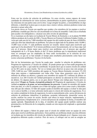Herramientas y Técnicas Lean Manufacturing en sistemas de producción y calidad.
- 124 -
Estos son los niveles de solución de problemas. En estos niveles, somos capaces de tomar
cantidades de información de varios recursos, desmembrarlos en partes significativas, reconocer
las relaciones de esas partes unas con la otras. Luego arreglar las partes, y reensamblarlas en algo
diferente, o identificar la pieza que es un poco mas o menos valiosa, entonces podemos tomar una
decisión y actuar sobre ella.
Las piezas claves en Toyota son aquellas que ayudan a los miembros de los equipos a resolver
problemas a medida que ellos los van encontrando en la línea de ensamble. Cada cosa es diseñada
para ayudar a los trabajadores a alcanzar esos altos niveles de aprendizaje.
Si se examinara un día típico en la planta de Toyota Motors de Kentucky o en la planta NUMMI
(fabrica producto de la unión de GM y Toyota Motors) en Fremont California Estados Unidos, se
vería que cada uno de los 7,800 miembros del equipo tira del cordón de paro de línea (ANDON),
cada que ellos han identificado un problema. Eso pasa en algún lado de las plantas entre 10,000 y
15,000 veces al día!. Y cada problema necesita ser resuelto. Quien mejor para resolverlo que
aquel que lo ha descubierto? Si el mismo problema ocurre frecuentemente, tal vez haya algo mal
con en el proceso. Quien mejor para resolver esos problemas con el proceso que aquellos
trabajándolo de 8 a 10 horas diarias al día? El único problema que la manufactura tradicional
tiene en conseguir que los empleados de línea estén involucrados en la solución de esos
problemas, es que no se han tomado el tiempo para enseñarles precisamente como hacer eso
(como solucionar problemas). Toyota si lo ha hecho.
Dos de las herramientas que Toyota ha usado para enseñar la solución de problemas son:
Programa de sugerencias y Círculos de calidad., Se puede pensar que se han usado programas de
sugerencia por años y que nadie ha contribuido. Se puede decir que se usaron círculos de calidad
en los 80’s pero no paso mucho. Tal vez es tiempo para observar un poco mas esto porque en
1999, 5,048 de esos 7,800 miembros del equipo en Toyota Motors Kentucky enviaron 151,328
ideas para mejoras e implementado casi todas ellas. Estas ideas generaron cerca de $41.5
millones de dólares en ahorros y ganaron esos miembros de equipo $5.1 millones de dólares en
incentivos. Los 266 Círculos de Calidad participaron en ahorrar un adicional de $10.2 millones
de dólares. En algunas partes, eso es un gran ahorro! Porque esto trabaja para Toyota pero no
para otros? Porque en Toyota, el propósito primario del Programa de sugerencias y Círculos de
calidad es mejorar a la gente, no necesariamente los procesos. Cuando un miembro del equipo
tiene una idea, el o ella la comparte con el líder del equipo, quien sirve como coach y falicitador,
mas allá que dar ordenes. El líder del equipo ayuda al miembro del equipo a evaluar la idea para
ver si esta es factible, o si tiene suficiente merito para ir a través del sistema de sugerencias. Si es
así, juntos completan la forma de sugerencia, la cual es esencialmente echa acerca del proceso de
solución de problemas (identificar el problema, acumular información, desarrollar cursos de
acción, analizar los cursos de acción, decidir cual ofrece la mejor solución, implementarla, y
darle seguimiento.) Simplemente al ir a través del proceso de completar la forma, el miembro del
equipo aprende. Dependiendo de la idea, el miembro del equipo puede también realizar una
presentación a la Dirección de la compañía, creando así otra mejora del empleado u oportunidad
de aprender.
Los líderes del equipo y líderes de grupo usan el círculo de calidad como un equipo de corto
plazo para resolver problemas particulares. Estos podrían ser problemas desde una área diferente
en la planta que los miembros del circulo de calidad no hayan trabajado en el. Algunas veces una
perspectiva diferente ayuda a resolver. Pero de nuevo, el enfoque real no esta en arreglar un
 