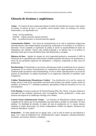 Herramientas y Técnicas Lean Manufacturing en sistemas de producción y calidad.
- 130 -
Glosario de términos y anglicismos.
Andon – Un sistema de luces usadas para indicar el estado de la producción en uno o más centros
de trabajo; el número de luces y sus posibles colores pueden variar; sin embargo, los colores
tradicionales y sus significados son:
Verde - No hay problemas.
Amarillo – Alguna situación requiere atención.
Rojo – La producción paro; se necesita atención urgente.
Autonomación (Jidoka) – Una forma de automatización en la cual la maquinaria inspecciona
automáticamente cada unidad después de producirla, notificando a los humanos si un defecto es
detectado; Toyota expandió el significado de jidoka al incluir la responsabilidad de todos los
trabajadores, por ejemplo: Checar cada unidad producida y no fabricar mas si un defecto es
detectado, hasta que la causa del defecto haya sida identificada y corregida.
Balanceo de línea – Igualar los tiempos de ciclo (capacidad productiva, asumiendo el 100% la
utilización de la capacidad) para relativamente unidades pequeñas del proceso de manufactura, a
través de una apropiada asignación de trabajadores y maquinas; asegurando un flujo suave de
producción.
Benchmarking- El benchmark es una técnica utilizada para medir el rendimiento de un sistema o
componente de un sistema, frecuentemente en comparación con algún parámetro de referencia.
También puede encontrarse como benchmarking, el cual se refiere específicamente a la acción de
ejecutar un benchmark. La palabra benchmark es un anglicismo traducible al castellano como
comparativa.
Cellular Manufacturing (Manufactura Celular) – Una distribución en la cual los centros de
trabajo tienen el total de las capacidades necesarias para producir una unidad o grupo similar de
unidades, en forma de “U”, orientada a productos, que permita el flujo de una pieza a la vez o en
lotes pequeños.
Ciclo Deming- Concepto creado por W.Edward Deming (Plan, Do, Check, Act) para enfatizar la
necesidad de una constante interacción entre investigación, diseño, producción y ventas, para
alcanzar una mejora en la calidad que satisfaga a los clientes.
Control Visual (Administración Visual) - Los Sistemas de Manufactura Esbelta arreglan la
compañía de tal manera que las anormalidades sean detectadas y puedan ser eliminadas. En otras
palabras “La habilidad de entender el estado del área de producción en 5 o menos minutos
mediante la simple observación, sin utilizar computadoras o hablar con alguien. Solamente por
medio de indicadores visuales”.
Desperdicio - Es todo aquello que no agrega valor, y por lo cual el cliente no esta dispuesto a
pagar. Los 7 tipos de desperdicio son: sobreproducción, espera, transporte, sobreprocesamiento,
inventario, movimiento, defectos o retrabajos.
 