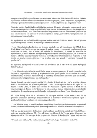 Herramientas y Técnicas Lean Manufacturing en sistemas de producción y calidad.
- 6 -
sus procesos según los principios de este sistema de producción, busca sistemáticamente conocer
aquello que el cliente reconoce como valor añadido o agregado, y está dispuesto a pagar por ello,
al tiempo que va eliminando aquellas operaciones / pasos del proceso que no generan valor.
También implica flexibilidad (posibilidad de producir diferentes referencias o números de parte
en un medio de producción) y adaptabilidad (Capacidad de un medio de producción para producir
diferentes volúmenes). Una característica común englobada a todas las herramientas y técnicas en
este sistema es que son capaces de crear disciplina de trabajo, autocontrol y compromiso en las
actividades de los empleados.
La siguiente es una definición del Programa Internacional del Vehiculo Motor, (IMVP, por sus
siglas en ingles) del Instituto de Tecnología de Massachussets:
“Lean Manufacturing/Production (un termino acuñado por el investigador del IMVP Jhon
Krafcik) es Lean/Esbelta porque usa menos de todo y cuando es comparada con la manufactura
tradicional en masa, usa la mitad del espacio de manufactura, la mitad de inversión en
herramientas, la mitad de horas en ingeniería para desarrollar un nuevo producto, en la mitad del
tiempo. Además, requiere mantener menos de la mitad del inventario necesitado en planta, lo cual
resulta en mucho menos defectos, y se produce una mas grande y creciente variedad de
productos”3
.
La siguiente descripción de Lean/Esbelto es encontrada en el sitio web de Lean Aerospace
Initiative, LAI:
“Lean Manufacturing/Manufactura Esbelta no es un nuevo concepto. Si usted esta reduciendo
inventario, expandiendo trabajos y responsabilidades, participando en un equipo de trabajo
multifuncional, utilizando benchmarking, o creando y manteniendo relaciones con los clientes,
entonces usted esta practicando una parte de ella.”
James Womack, otro investigador del IMVP a finales de la década de 1980’s acredita a Henry
Ford el desarrollo de los primeros principios “Lean”, en la segunda década del siglo 20. De
hecho, Taiichi Ohno, el padre del Sistema de Producción Toyota, acredita a Ford por la
inspiración para la Toyota Motor Company el haber gastado mas de cincuenta años desarrollando
sus técnicas de manufactura y gestión basadas en lo que ahora se llama “Lean Manufacturing.”
El Doctor Jeffrey Liker de la Universidad de Michigan acredita a John Shook – uno de los
primeros americanos en trabajar directamente con el Sistema de Producción Toyota en Japon –
por la definición de basada en este sistema de producción.
“Lean Manufacturing es una filosofía de manufactura el cual acorta el tiempo entre la orden del
cliente y la fabricación/embarque del producto por medio de eliminar las fuentes de desperdicio.”
Tal vez una de las mejores definiciones esta basada en una historia contada por Taiichi Ohno -
quien en una discusión con Mr. Cho (el futuro presidente de la Toyota Motor Company, en
Georgetown KY USA.) acerca de los orígenes del Sistema de Producción Toyota, indicaba que
3
Womack, Jones and Ross, “The machine that changed the World”, Harper Perennial, New York, 1991.
 