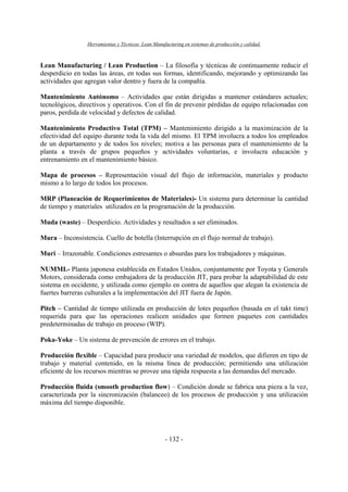 Herramientas y Técnicas Lean Manufacturing en sistemas de producción y calidad.
- 132 -
Lean Manufacturing / Lean Production – La filosofía y técnicas de continuamente reducir el
desperdicio en todas las áreas, en todas sus formas, identificando, mejorando y optimizando las
actividades que agregan valor dentro y fuera de la compañía.
Mantenimiento Autónomo – Actividades que están dirigidas a mantener estándares actuales;
tecnológicos, directivos y operativos. Con el fin de prevenir pérdidas de equipo relacionadas con
paros, perdida de velocidad y defectos de calidad.
Mantenimiento Productivo Total (TPM) – Mantenimiento dirigido a la maximización de la
efectividad del equipo durante toda la vida del mismo. El TPM involucra a todos los empleados
de un departamento y de todos los niveles; motiva a las personas para el mantenimiento de la
planta a través de grupos pequeños y actividades voluntarias, e involucra educación y
entrenamiento en el mantenimiento básico.
Mapa de procesos – Representación visual del flujo de información, materiales y producto
mismo a lo largo de todos los procesos.
MRP (Planeación de Requerimientos de Materiales)- Un sistema para determinar la cantidad
de tiempo y materiales utilizados en la programación de la producción.
Muda (waste) – Desperdicio. Actividades y resultados a ser eliminados.
Mura – Inconsistencia. Cuello de botella (Interrupción en el flujo normal de trabajo).
Muri – Irrazonable. Condiciones estresantes o absurdas para los trabajadores y máquinas.
NUMMI.- Planta japonesa establecida en Estados Unidos, conjuntamente por Toyota y Generals
Motors, considerada como embajadora de la producción JIT, para probar la adaptabilidad de este
sistema en occidente, y utilizada como ejemplo en contra de aquellos que alegan la existencia de
fuertes barreras culturales a la implementación del JIT fuera de Japón.
Pitch – Cantidad de tiempo utilizada en producción de lotes pequeños (basada en el takt time)
requerida para que las operaciones realicen unidades que formen paquetes con cantidades
predeterminadas de trabajo en proceso (WIP).
Poka-Yoke – Un sistema de prevención de errores en el trabajo.
Producción flexible – Capacidad para producir una variedad de modelos, que difieren en tipo de
trabajo y material contenido, en la misma línea de producción; permitiendo una utilización
eficiente de los recursos mientras se provee una rápida respuesta a las demandas del mercado.
Producción fluida (smooth production flow) – Condición donde se fabrica una pieza a la vez,
caracterizada por la sincronización (balanceo) de los procesos de producción y una utilización
máxima del tiempo disponible.
 