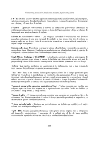 Herramientas y Técnicas Lean Manufacturing en sistemas de producción y calidad.
- 133 -
5 S` –Se refiere a las cinco palabras japonesas seiri(seleccionar), seiton(ordenar), sesión(limpiar),
seiketsu(estandarizar), shitsuke(disciplinar). Estas palabras expresan los principios de mantener
una efectiva y eficiente área de trabajo.
Shojinka – Optimizar continuamente el número de trabajadores polivalentes (entrenados en
múltiples actividades) en un centro de trabajo en forma de U para satisfacer el tipo y volumen de
la demanda que requiere el centro de trabajo.
Sistema de Manufactura Flexible – Una integrada capacidad de manufactura para producir
pequeñas cantidades de una gran variedad de unidades a bajo costo; Este tipo de sistema es
caracterizado por un tiempo corto de recambio de herramienta y preparación de maquinaria y
rápido tiempo de respuesta.
Sistema pull o jalar- Un sistema en el cual el cliente jala el trabajo, y siguiendo esa reacción a
proveedores, luego fabricante. En el piso, es aquel sistema que jala el trabajo desde la estación de
trabajo más cercana al cliente final, hacia atrás (posiciones anteriores).
Single Minute Exchange of Die (SMED) – Literalmente, cambiar un dado en una maquina de
estampado o moldeo en un minuto o menos; la habilidad para desempeñar alguna actividad de
preparación y cambio de herramienta en maquinaria, instalaciones o proceso en un corto tiempo.
Soikufu- Que significa capitalizar las sugerencias de los trabajadores, para lo cual se necesita
tener recursos disponibles para responder a esas sugerencias.
Takt Time - Takt, es un término alemán para expresar: ritmo. Es el tiempo permisible para
fabricar un producto en la cantidad que los clientes lo están demandando. No es lo mismo que
tiempo de ciclo, el cual es el tiempo normal para completar una operación en un producto (el cual
debería ser menor o igual al takt time). Se calcula dividiendo el tiempo de producción disponible
(trabajo por turno) entre la cantidad total requerida (demanda del cliente por turno).
Tiempo de preparación o puesta a punto (Setup Time) – Trabajo requerido para cambiar una
máquina o proceso de un ítem u operación al siguiente ítem u operación. Puedes ser dividido en
dos partes: 1 Setup interno. 2 Setup externo.
Tiempo de ciclo – El tiempo normal para completar una operación en un producto. No es lo
mismo que Takt Time (tiempo takt), el cual es el tiempo permisible para fabricar un producto en
la cantidad en que los clientes lo demandan.
Trabajo estandarizado – Conjunto de procedimientos de trabajo que establecen el mejor
método y secuencia para cada proceso.
TQM / TQC- Sistema que reúne esfuerzos de varios grupos en una empresa para la integración
del desarrollo, mantenimiento y superación de la calidad con el fin de hacer posibles
mercadotecnia, ingeniería, fabricación y servicio, a satisfacción total del cliente.
 