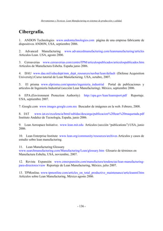 Herramientas y Técnicas Lean Manufacturing en sistemas de producción y calidad.
- 136 -
Cibergrafía.
1. ANDON Technologies www.andontechnologies.com página de una empresa fabricante de
dispositivos ANDON, USA, septiembre 2006.
2. Advanced Manufacturing www.advancedmanufacturing.com/leanmanufacturing/articles
Articulos Lean. USA, agosto 2006.
3. Ceroaverias www.ceroaverias.com/centroTPM/articulospublicados/articulospublicados.htm
Artículos de Manufactura Esbelta. España junio 2006.
4. DAU www.dau.mil/educdept/mm_dept_resources/navbar/lean/default (Defense Acquisition
University) Curso tutorial de Lean Manufacturing. USA, octubre, 2007.
5. El prisma www.elprisma.com/apuntes/ingenieria_industrial Portal de publicaciones y
artículos de Ingeniería Industrial (sección Lean Manufacturing). México, septiembre 2006.
6 EPA.(Environment Protection Authority) http://epa.gov/lean/leanreport.pdf Reportaje.
USA, septiembre 2007.
7. Google.com www.images.google.com.mx Buscador de imágenes en la web. Febrero, 2008.
8. IAT www.iat.es/excelencia/html/subidas/descarga/publicacion%20lean%20maquetada.pdf
Instituto Andaluz de Tecnología, España, junio 2006.
9. Lean Aerospace Initiative. www.lean.mit.edu Artículos (sección “publications”) USA, junio
2006.
10. Lean Enterprise Institute www.lean.org/community/resources/archives Artículos y casos de
estudio sobre lean manufacturing.
11. Lean Manufacturing Glossary
www.searchmanufacturing.com/Manufacturing/Lean/glossary.htm Glosario de términos en
Manufactura Esbelta, USA, noviembre, 2007.
12. Revista Expansión www.cnnexpansión.com/manufactura/tendencias/lean-manufacturing-
para-directores/view Reportaje de Lean Manufacturing, México, julio 2007.
13. TPMonline. www.tpmonline.com/articles_on_total_productive_maintenance/articleanmf.htm
Artículos sobre Lean Manufacturing, México agosto 2006.
 