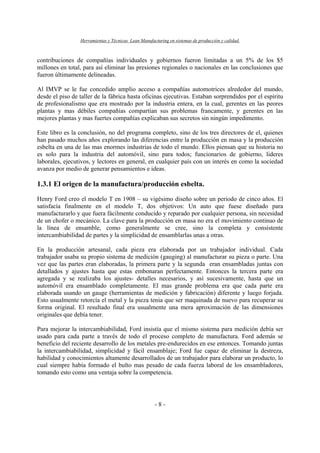 Herramientas y Técnicas Lean Manufacturing en sistemas de producción y calidad.
- 8 -
contribuciones de compañías individuales y gobiernos fueron limitadas a un 5% de los $5
millones en total, para así eliminar las presiones regionales o nacionales en las conclusiones que
fueron últimamente delineadas.
Al IMVP se le fue concedido amplio acceso a compañías automotrices alrededor del mundo,
desde el piso de taller de la fábrica hasta oficinas ejecutivas. Estaban sorprendidos por el espíritu
de profesionalismo que era mostrado por la industria entera, en la cual, gerentes en las peores
plantas y mas débiles compañías compartían sus problemas francamente, y gerentes en las
mejores plantas y mas fuertes compañías explicaban sus secretos sin ningún impedimento.
Este libro es la conclusión, no del programa completo, sino de los tres directores de el, quienes
han pasado muchos años explorando las diferencias entre la producción en masa y la producción
esbelta en una de las mas enormes industrias de todo el mundo. Ellos piensan que su historia no
es solo para la industria del automóvil, sino para todos; funcionarios de gobierno, lideres
laborales, ejecutivos, y lectores en general, en cualquier país con un interés en como la sociedad
avanza por medio de generar pensamientos e ideas.
1.3.1 El origen de la manufactura/producción esbelta.
Henry Ford creo el modelo T en 1908 – su vigésimo diseño sobre un periodo de cinco años. El
satisfacía finalmente en el modelo T, dos objetivos: Un auto que fuese diseñado para
manufacturarlo y que fuera fácilmente conducido y reparado por cualquier persona, sin necesidad
de un chofer o mecánico. La clave para la producción en masa no era el movimiento continuo de
la línea de ensamble, como generalmente se cree, sino la completa y consistente
intercambiabilidad de partes y la simplicidad de ensamblarlas unas a otras.
En la producción artesanal, cada pieza era elaborada por un trabajador individual. Cada
trabajador usaba su propio sistema de medición (gauging) al manufacturar su pieza o parte. Una
vez que las partes eran elaboradas, la primera parte y la segunda eran ensambladas juntas con
detallados y ajustes hasta que estas embonaran perfectamente. Entonces la tercera parte era
agregada y se realizaba los ajustes- detalles necesarios, y así sucesivamente, hasta que un
automóvil era ensamblado completamente. El mas grande problema era que cada parte era
elaborada usando un gauge (herramientas de medición y fabricación) diferente y luego forjada.
Esto usualmente retorcía el metal y la pieza tenia que ser maquinada de nuevo para recuperar su
forma original. El resultado final era usualmente una mera aproximación de las dimensiones
originales que debía tener.
Para mejorar la intercambiabilidad, Ford insistía que el mismo sistema para medición debía ser
usado para cada parte a través de todo el proceso completo de manufactura. Ford además se
beneficio del reciente desarrollo de los metales pre-endurecidos en ese entonces. Tomando juntas
la intercambiabilidad, simplicidad y fácil ensamblaje; Ford fue capaz de eliminar la destreza,
habilidad y conocimientos altamente desarrollados de un trabajador para elaborar un producto, lo
cual siempre había formado el bulto mas pesado de cada fuerza laboral de los ensambladores,
tomando esto como una ventaja sobre la competencia.
 