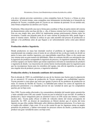 Herramientas y Técnicas Lean Manufacturing en sistemas de producción y calidad.
- 13 -
a la otra y además proveían suministros a otras compañías fuera de Toyota y a firmas en otras
industrias. Al mismo tiempo, estas compañías eran íntimamente involucradas en el desarrollo de
producto de Toyota y aceptaba gente de Toyota en sus sistemas de personal. En un sentido real,
estas firmas compartían sus destinos con Toyota.
Finalmente, Ohno desarrollo una nueva forma para coordinar el flujo de partes dentro del sistema
de abastecimiento sobre una base del día- a –día, el famoso sistema Just in time (Justo a tiempo).
Esta era una simple idea, pero difícil de implementar porque prácticamente elimina todos los
inventarios. Cuando una pequeña parte de un vasto sistema de producción falla, puede llegar a
parar el sistema entero. Además se enfoca en que cada miembro del proceso de producción se
anticipe a los problemas antes de que lleguen a ser suficientemente serios como para detener
todo.
Producción esbelta e Ingeniería.
Donde productores en masa han intentado resolver el problema de ingeniería en un objeto
manufacturado tan complejo como el motor de un vehiculo de hoy en día por medio de dividir en
partes la tarea entre muchos ingenieros con especialidades especificas, Ohno se dio cuenta que
este sistema tenia un gran numero de debilidades. Ohno en contraste decidió con anticipación que
la ingeniería de producto acompasaba la ingeniería de proceso y la ingeniería industrial. Mas aun,
el formo equipos con fuertes lideres que tenían experiencia relevante en manufactura de producto
e ingeniería de diseño. Las trayectorias de carrera fueron reestructuradas para los ingenieros para
que las recompensas fueran para los miembros del equipo, más allá de repartirlas en genios en
una singular área de producto, proceso, o ingeniería industrial.
Producción esbelta y la demanda cambiante del consumidor.
Para la década de 1980’s la confiabilidad era uno de los factores mas fuertes para la adquisición
de un automóvil. El sistema de producción de Toyota entregaba una confiabilidad superior.
Toyota encontró a corto plazo que tenía que igualar el precio de los productos de producción en
masa. El sistema de flexible de Toyota y su habilidad para reducir los costos de ingeniería de
producción permitieron a la compañía proveer de una variedad de autos que los compradores
querían, por un bajo costo.
Para 1990, Toyota estaba ofreciendo a los consumidores alrededor del mundo tantos automóviles
y tanta variedad como GM, aun cuando Toyota era aun la mitad de lo que era GM. Al cambiar la
producción y hacer reingeniería para un automóvil nuevo en GM cuesta una fortuna y tomaba
muchos años. Toyota podía ofrecer el doble de vehículos dentro del mismo presupuesto de
desarrollo. En 1987, un director de manufactura en Detroit declaro que el secreto del éxito
Japonés era que ellos estaban fabricando sobre idénticas plataformas/estructuras. Si se hacia eso,
se tendría alta calidad y bajo costo. El no se dio cuenta de que los Japoneses tenían un amplio
portafolio de productos, y habían reinventado los procesos enteros de diseño y producción para
producir una gran variedad de autos a un bajo costo.
 