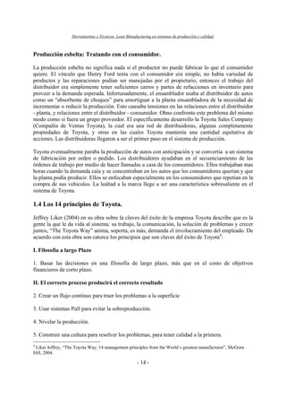 Herramientas y Técnicas Lean Manufacturing en sistemas de producción y calidad.
- 14 -
Producción esbelta: Tratando con el consumidor.
La producción esbelta no significa nada si el productor no puede fabricar lo que el consumidor
quiere. El vínculo que Henry Ford tenía con el consumidor era simple; no había variedad de
productos y las reparaciones podían ser manejadas por el propietario, entonces el trabajo del
distribuidor era simplemente tener suficientes carros y partes de refacciones en inventario para
proveer a la demanda esperada. Infortunadamente, el ensamblador usaba al distribuidor de autos
como un “absorbente de choques” para amortiguar a la planta ensambladora de la necesidad de
incrementar o reducir la producción. Esto causaba tensiones en las relaciones entre el distribuidor
- planta, y relaciones entre el distribuidor - consumidor. Ohno confronto este problema del mismo
modo como si fuera un grupo proveedor. El específicamente desarrollo la Toyota Sales Company
(Compañía de Ventas Toyota), la cual era una red de distribuidoras, algunas completamente
propiedades de Toyota, y otras en las cuales Toyota mantenía una cantidad equitativa de
acciones. Las distribuidoras llegaron a ser el primer paso en el sistema de producción.
Toyota eventualmente paraba la producción de autos con anticipación y se convertía a un sistema
de fabricación por orden o pedido. Los distribuidores ayudaban en el secuenciamiento de las
órdenes de trabajo por medio de hacer llamadas a casa de los consumidores. Ellos trabajaban mas
horas cuando la demanda caía y se concentraban en los autos que los consumidores querían y que
la planta podía producir. Ellos se enfocaban especialmente en los consumidores que repetían en la
compra de sus vehículos. La lealtad a la marca llego a ser una característica sobresaliente en el
sistema de Toyota.
1.4 Los 14 principios de Toyota.
Jeffrey Liker (2004) en su obra sobre la claves del éxito de la empresa Toyota describe que es la
gente la que le da vida al sistema: su trabajo, la comunicación, la solución de problemas y crecer
juntos, “The Toyota Way” anima, soporta, es más, demanda el involucramiento del empleado. De
acuerdo con esta obra son catorce los principios que son claves del éxito de Toyota4
:
I. Filosofía a largo Plazo
1. Basar las decisiones en una filosofía de largo plazo, más que en el costo de objetivos
financieros de corto plazo.
II. El correcto proceso producirá el correcto resultado
2. Crear un flujo continuo para traer los problemas a la superficie
3. Usar sistemas Pull para evitar la sobreproducción.
4. Nivelar la producción.
5. Construir una cultura para resolver los problemas, para tener calidad a la primera.
4
Liker Jeffrey, “The Toyota Way: 14 management principles from the World`s greatest manufacturer”, McGraw
Hill, 2004.
 