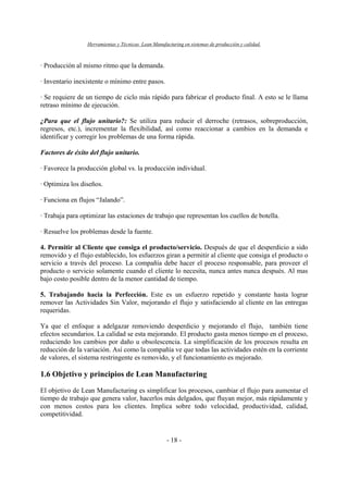 Herramientas y Técnicas Lean Manufacturing en sistemas de producción y calidad.
- 18 -
· Producción al mismo ritmo que la demanda.
· Inventario inexistente o mínimo entre pasos.
· Se requiere de un tiempo de ciclo más rápido para fabricar el producto final. A esto se le llama
retraso mínimo de ejecución.
¿Para que el flujo unitario?: Se utiliza para reducir el derroche (retrasos, sobreproducción,
regresos, etc.), incrementar la flexibilidad, así como reaccionar a cambios en la demanda e
identificar y corregir los problemas de una forma rápida.
Factores de éxito del flujo unitario.
· Favorece la producción global vs. la producción individual.
· Optimiza los diseños.
· Funciona en flujos “Jalando”.
· Trabaja para optimizar las estaciones de trabajo que representan los cuellos de botella.
· Resuelve los problemas desde la fuente.
4. Permitir al Cliente que consiga el producto/servicio. Después de que el desperdicio a sido
removido y el flujo establecido, los esfuerzos giran a permitir al cliente que consiga el producto o
servicio a través del proceso. La compañía debe hacer el proceso responsable, para proveer el
producto o servicio solamente cuando el cliente lo necesita, nunca antes nunca después. Al mas
bajo costo posible dentro de la menor cantidad de tiempo.
5. Trabajando hacia la Perfección. Este es un esfuerzo repetido y constante hasta lograr
remover las Actividades Sin Valor, mejorando el flujo y satisfaciendo al cliente en las entregas
requeridas.
Ya que el enfoque a adelgazar removiendo desperdicio y mejorando el flujo, también tiene
efectos secundarios. La calidad se esta mejorando. El producto gasta menos tiempo en el proceso,
reduciendo los cambios por daño u obsolescencia. La simplificación de los procesos resulta en
reducción de la variación. Así como la compañía ve que todas las actividades estén en la corriente
de valores, el sistema restringente es removido, y el funcionamiento es mejorado.
1.6 Objetivo y principios de Lean Manufacturing
El objetivo de Lean Manufacturing es simplificar los procesos, cambiar el flujo para aumentar el
tiempo de trabajo que genera valor, hacerlos más delgados, que fluyan mejor, más rápidamente y
con menos costos para los clientes. Implica sobre todo velocidad, productividad, calidad,
competitividad.
 