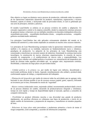 Herramientas y Técnicas Lean Manufacturing en sistemas de producción y calidad.
- 19 -
Otro objetivo es lograr un dinámico nuevo proceso de producción, cubriendo todos los aspectos
de las operaciones industriales (desarrollo de producto, manufactura, organización y recursos
humanos, soporte al cliente, e incluyendo redes de proveedor-cliente, el cual es gobernado por
una serie de principios, métodos y prácticas.
El modelo Lean/Esbelto se enfatiza en un proceso evolutivo de cambio y adaptación. Un
concepto organizativo central es la empresa sostenible, donde la corporación construye procesos
de ganancia mutua y relaciones con sus múltiples miembros involucrados (trabajadores-dirección,
ensamblador-proveedor, ensamblador-distribuidor-cliente, compañía-accionistas, compañía-
gobierno-sociedad-medio ambiente).
Los principios Lean/Esbeltos han sido aplicados exitosamente alrededor del mundo en la
industria del automóvil y están siendo empleados en aumento en muchos otros sectores industria.
Los principios de Lean Manufacturing acompasan todas la operaciones industriales y cubriendo
también a la empresa en su totalidad, representa un fundamentalmente nuevo y dinámico,
paradigma de producción. La adopción de los principios de Lean Manufacturing esta
comenzando a transformar un creciente numero de industrias, fomentando la continua innovación
tecnológica, la construcción de nuevas relaciones organizacionales, la creación de nuevos
acuerdos de cooperación, y el establecimiento de nuevos roles y responsabilidades. Los
principios clave esbeltos son calidad perfecta a la primera vez, minimización del desperdicio por
medio de eliminar todas aquellas actividades que no agregan valor, mejoramiento continuo,
flexibilidad, y relaciones de largo plazo con proveedor/cliente.
- Calidad perfecta a la primera vez, por medio de lograr cero defectos, descubriendo y
resolviendo problemas desde la fuente, logrando simultáneamente alta calidad y productividad,
conformando equipos de trabajo, y empoderamiento del trabajador.
- Eliminación del desperdicio por medio de remover todas las actividades que no agregan valor,
haciendo lo mas eficiente posible el uso de recursos escasos (capital, gente, espacio), utilizando
un inventario just in time, eliminando los stocks de “seguridad”.
- Mejora continua (reduciendo costos, mejorando calidad, incrementando productividad) a través
de un proceso dinámico de cambio, desarrollo de producto/proceso integrado y simultaneo,
tiempo de ciclo rápido y tiempo de disponibilidad rápido al mercado, apertura y costumbre de
compartir información.
- Flexibilidad en producir diferentes mezclas o una diversidad mas grande de productos
rápidamente, sin sacrificar eficiencia en volúmenes mas bajos de producción, a través de un
rápido cambio de herramientas y preparación de maquinas y manufactura en tamaños pequeños
de lotes.
- Relaciones de largo plazo entre proveedores y productores primarios a través de tomar el
riesgo-compartido, costo-compartido, y acuerdos de información compartida.
 