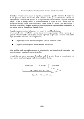 Herramientas y Técnicas Lean Manufacturing en sistemas de producción y calidad.
- 21 -
desperdicio y reconocer sus causas. El significado es simple: Seguir los elementos de producción
de un producto desde proveedores hasta clientes finales, y cuidadosamente dibujar una
representación visual de cada proceso en el flujo de material e información “esquema de estado
actual”, el cual es echo por medio de reunir información en el piso de taller.. Luego hacer una
serie de preguntas y dibujar luego un mapa de “estado futuro” de cómo el valor debería fluir. El
paso final es preparar y empezar activamente usando un plan de implementación que describe, en
una pagina, como se planea lograr el estado futuro.
Además puede servir como la base para otra mejora de Lean Manufacturing.
Una cadena de valor son todas las acciones (ya sea acciones que agregan valor y acciones que no
agregan valor) requeridas para diseñar, ordenar y proveer un producto o valor a través de los
flujos principales esenciales para cada producto:
• El flujo de producción desde materia prima hasta las manos del cliente.
• El flujo del diseño desde el concepto hasta el lanzamiento.
VSM también puede ser una herramienta de comunicación, una herramienta de planeación y una
herramienta para manejar el proceso de cambio.
La actividad de mapeo encompasa la cadena total de eventos desde la comunicación con
proveedores, hasta la entrega del producto terminado al cliente.
Figura No. 3 Cadena total de valor.
 