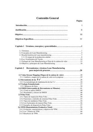 Contenido General
Página
Introducción……….…………...………………………………... I
Justificación……….……………..…....…….…………………… II
Objetivo……………………………….…….….………………… III
Objetivos Específicos…………...…….…..……………………… IV
Capitulo 1 Términos, conceptos y generalidades……………...………………...1
1.1 Términos……………………………………………..…………………………….1
1.2 Conceptos de Lean Manufacturing. …………………..…………………………...5
1.3 Reseña histórica de Lean manufacturing……………..……………………………7
1.3.1 El origen de la producción esbelta……………………………………………8
1.4 Los 14 principios de Toyota……………..……………………………………….14
1.5 Enfoque de Lean Manufacturing al flujo de la cadena de valor………………….15
1.6 Objetivo y principios de Lean Manufacturing……………………………………18
Capitulo 2 Herramientas y técnicas Lean Manufacturing
para mejora de procesos…….………..………………………..20
2.1 Value Stream Mapping (Mapeo de la cadena de valor)……………………….20
2.1.1 Análisis y mapeo de la cadena de valor en la empresa………………………..22
2.2 Herramienta de las 5 s’ …………………………………….………………….28
2.2.1 La metodología de implantación de las 5 s’………….………………………..34
2.3 Trabajo Estandarizado….……………………………………………………….37
2.3.1 Balanceo de línea……………………………………………………………..39
2.4 SMED (Intercambio de Herramienta en Minutos)……………………..……...41
2.4.1 Como se aplica SMED………………………………………………………...44
2.4.2 Resultados y efectos de SMED. ………………………………………………48
2.5 Poka-Yoke………………………………………………………………...……....49
2.5.1 Tipos de inspección Poka-Yoke……………………………………………….50
2.5.2 Funciones y métodos de sistemas Poka-Yoke…………………………………53
2.5.3 Tipos de medidores Poka-Yoke………………………………………………..54
2.5.4 Los 8 principios de mejora Poka Yoke…………………………………….......56
2.5.5 Ejemplos de dispositivos Poka-Yoke…………………………………………..57
2.6 TPM (Mantenimiento Productivo Total)…………………………………...…...58
2.6.1 Evolución, características y objetivos de TPM………………………………...59
2.6.2 Los 7 Pilares de TPM……………………………………………………..……60
2.6.3 Beneficios de TPM……………………………………………………………..64
 