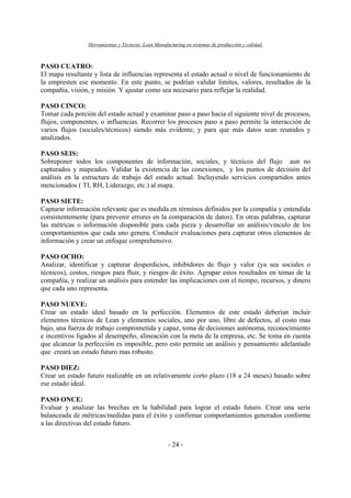 Herramientas y Técnicas Lean Manufacturing en sistemas de producción y calidad.
- 24 -
PASO CUATRO:
El mapa resultante y lista de influencias representa el estado actual o nivel de funcionamiento de
la empresten ese momento. En este punto, se podrían validar limites, valores, resultados de la
compañía, visión, y misión. Y ajustar como sea necesario para reflejar la realidad.
PASO CINCO:
Tomar cada porción del estado actual y examinar paso a paso hacia el siguiente nivel de procesos,
flujos, componentes, o influencias. Recorrer los procesos paso a paso permite la interacción de
varios flujos (sociales/técnicos) siendo más evidente, y para que más datos sean reunidos y
analizados.
PASO SEIS:
Sobreponer todos los componentes de información, sociales, y técnicos del flujo aun no
capturados y mapeados. Validar la existencia de las conexiones, y los puntos de decisión del
análisis en la estructura de trabajo del estado actual. Incluyendo servicios compartidos antes
mencionados ( TI, RH, Liderazgo, etc.) al mapa.
PASO SIETE:
Capturar información relevante que es medida en términos definidos por la compañía y entendida
consistentemente (para prevenir errores en la comparación de datos). En otras palabras, capturar
las métricas o información disponible para cada pieza y desarrollar un análisis/vinculo de los
comportamientos que cada uno genera. Conducir evaluaciones para capturar otros elementos de
información y crear un enfoque comprehensivo.
PASO OCHO:
Analizar, identificar y capturar desperdicios, inhibidores de flujo y valor (ya sea sociales o
técnicos), costos, riesgos para fluir, y riesgos de éxito. Agrupar estos resultados en temas de la
compañía, y realizar un análisis para entender las implicaciones con el tiempo, recursos, y dinero
que cada uno representa.
PASO NUEVE:
Crear un estado ideal basado en la perfección. Elementos de este estado deberían incluir
elementos técnicos de Lean y elementos sociales, uno por uno, libre de defectos, al costo mas
bajo, una fuerza de trabajo comprometida y capaz, toma de decisiones autónoma, reconocimiento
e incentivos ligados al desempeño, alineación con la meta de la empresa, etc. Se toma en cuenta
que alcanzar la perfección es imposible, pero esto permite un análisis y pensamiento adelantado
que creará un estado futuro mas robusto.
PASO DIEZ:
Crear un estado futuro realizable en un relativamente corto plazo (18 a 24 meses) basado sobre
ese estado ideal.
PASO ONCE:
Evaluar y analizar las brechas en la habilidad para lograr el estado futuro. Crear una serie
balanceada de métricas/medidas para el éxito y confirmar comportamientos generados conforme
a las directivas del estado futuro.
 