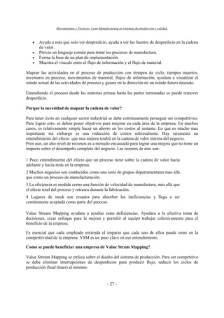 Herramientas y Técnicas Lean Manufacturing en sistemas de producción y calidad.
- 27 -
• Ayuda a más que solo ver desperdicio, ayuda a ver las fuentes de desperdicio en la cadena
de valor.
• Provee un lenguaje común para tratar los procesos de manufactura.
• Forma la base de un plan de implementación.
• Muestra el vínculo entre el flujo de información y el flujo de material.
Mapear las actividades en el proceso de producción con tiempos de ciclo, tiempos muertos,
inventario en proceso, movimientos de material, flujos de información, ayudara a visualizar el
estado actual de las actividades de proceso y guiara en la dirección de un estado futuro deseado.
Entendiendo el proceso desde las materias primas hasta las partes terminadas se puede remover
desperdicio.
Porque la necesidad de mapear la cadena de valor?
Para tener éxito en cualquier sector industrial se debe continuamente perseguir ser competitivos.
Para lograr esto, se deben poner objetivos para mejorar en cada área de la empresa. En muchos
casos, es relativamente simple hacer un ahorro en los costos al instante. Lo que es mucho mas
importante sin embargo es una reducción de costos sobresaliente. Hay raramente un
entendimiento del efecto que una mejora tendrá en la cadena de valor interna del negocio.
Peor aun, un alto nivel de recursos es a menudo encausado para lograr una mejora que no tiene un
impacto sobre el desempeño completo del negocio. Las razones de esto son:
1 Poco entendimiento del efecto que un proceso tiene sobre la cadena de valor hacia
adelante y hacia atrás en la empresa.
2 Muchos negocios son conducidos como una serie de grupos departamentales mas allá
que como un proceso de manufacturación.
3 La eficiencia es medida como una función de velocidad de manufactura, más allá que
el efecto total del proceso y retrasos durante la fabricación.
4 Lugares de stock son creados para absorber las ineficiencias y llega a ser
comúnmente aceptada como parte del proceso.
Value Stream Mapping ayudara a resaltar estas deficiencias. Ayudara a la efectiva toma de
decisiones, crear enfoque para la mejora y permitir al equipo trabajar cohesivamente para el
beneficio de la empresa.
Es esencial que cada empleado entienda el impacto que cada uno de ellos puede tener en la
competitividad de la empresa. VSM es un paso clave en ese entendimiento.
Como se puede beneficiar una empresa de Value Stram Mapping?
Value Stream Mapping se enfoca sobre el diseño del sistema de producción. Para ser competitivo
se debe eliminar interrupciones de desperdicios para producir flujo, reducir los ciclos de
producción (lead times) al mínimo.
 