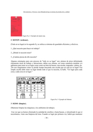 Herramientas y Técnicas Lean Manufacturing en sistemas de producción y calidad.
- 30 -
Figura No. 8 Ejemplo de tarjeta roja.
2 SEITON (ordenar).
(Todo en su lugar) es la segunda S y se enfoca a sistemas de guardado eficientes y efectivos.
1. ¿Qué necesito para hacer mi trabajo?
2. ¿Dónde lo necesito tener?
3. ¿Cuántas piezas de ello necesito?
Algunas estrategias para este proceso de "todo en su lugar" son: pintura de pisos delimitando
claramente áreas de trabajo y ubicaciones, tablas con siluetas, así como estantería modular y/o
gabinetes para tener en su lugar cosas como un bote de basura, una escoba, trapeador, cubeta, etc.
¡No nos imaginamos cómo se pierde tiempo buscando una escoba que no está en su lugar! Esa
simple escoba debe tener su lugar donde todo el que la necesite, la halle. "Un lugar para cada
cosa y cada cosa en su lugar."
Figura No. 9 Ejemplo de Ordenar.
3 SEISO (limpiar).
(Mantener limpias las máquinas y los ambientes de trabajo).
Una vez que ya hemos eliminado la cantidad de estorbos y hasta basura, y relocalizado lo que sí
necesitamos, viene una limpieza del área. Cuando se logre por primera vez, habrá que mantener
 