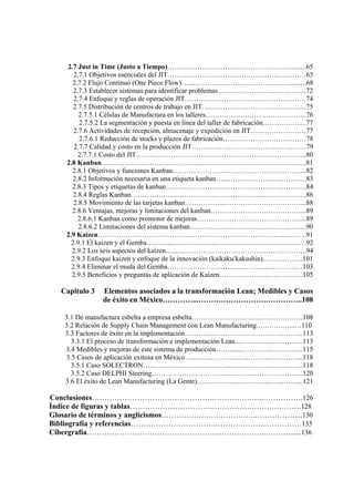 2.7 Just in Time (Justo a Tiempo)………………………………………………........65
2.7.1 Objetivos esenciales del JIT……………………………………………………65
2.7.2 Flujo Continuo (One Piece Flow)…...……………………………………...…..68
2.7.3 Establecer sistemas para identificar problemas…….…………………………..72
2.7.4 Enfoque y reglas de operación JIT…………………………..…………………74
2.7.5 Distribución de centros de trabajo en JIT……………………………………....75
2.7.5.1 Células de Manufactura en los talleres……………………………………..76
2.7.5.2 La segmentación y puesta en línea del taller de fabricación……………….77
2.7.6 Actividades de recepción, almacenaje y expedición en JIT……………………77
2.7.6.1 Reducción de stocks y plazos de fabricación………………………………78
2.7.7 Calidad y costo en la producción JIT……………………….………………….79
2.7.7.1 Costo del JIT………………………………………………………………..80
2.8 Kanban……………………………………...……………………………………...81
2.8.1 Objetivos y funciones Kanban………………………..………………………...82
2.8.2 Información necesaria en una etiqueta kanban…...…………………………….83
2.8.3 Tipos y etiquetas de kanban…………………………………………………….84
2.8.4 Reglas Kanban………………………………………………...………………..86
2.8.5 Movimiento de las tarjetas kanban……………...……………………………...88
2.8.6 Ventajas, mejoras y limitaciones del kanban…………………………………...89
2.8.6.1 Kanban como promotor de mejoras………………………………………...89
2.8.6.2 Limitaciones del sistema kanban…………………………………………...90
2.9 Kaizen……………………………………………………………………...……….91
2.9.1 El kaizen y el Gemba………...……………….…………………………………92
2.9.2 Los seis aspectos del kaizen…...………………………………………………..94
2.9.3 Enfoque kaizen y enfoque de la innovación (kaikaku/kakushin)..…………….101
2.9.4 Eliminar el muda del Gemba……………………………………..……………103
2.9.5 Beneficios y preguntas de aplicación de Kaizen………………..……………..105
Capitulo 3 Elementos asociados a la transformación Lean; Medibles y Casos
de éxito en México…………...……………………….…………..108
3.1 De manufactura esbelta a empresa esbelta………….……………...…...………….108
3.2 Relación de Supply Chain Management con Lean Manufacturing.….…….…...…110
3.3 Factores de éxito en la implementación…………..………….…..………………...113
3.3.1 El proceso de transformación e implementación Lean...…………...………….113
3.4 Medibles y mejoras de este sistema de producción……......…………...……….....115
3.5 Casos de aplicación exitosa en México…...……………...…………...…………...118
3.5.1 Caso SOLECTRON………………………………..…………………………..118
3.5.2 Caso DELPHI Steering……………………………..………………………….120
3.6 El éxito de Lean Manufacturing (La Gente)……………...…………...…………...121
Conclusiones………………………………………….………………..…………….126
Índice de figuras y tablas…………………………….…………….……………….128
Glosario de términos y anglicismos……………….………………..……………....130
Bibliografía y referencias…………………………….………………..……………135
Cibergrafía…………………………………………….………………..……….......136
 