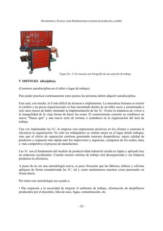 Herramientas y Técnicas Lean Manufacturing en sistemas de producción y calidad.
- 32 -
Figura No. 11 Se muestra una fotografía de una estación de trabajo.
5 SHITSUKE (disciplina).
(Construir autodisciplina en el taller o lugar de trabajo).
Para poder practicar continuamente estos puntos las personas deben adquirir autodisciplina.
Esta será, con mucho, la S más difícil de alcanzar e implementar. La naturaleza humana es resistir
el cambio y no pocas organizaciones se han encontrado dentro de un taller sucio y amontonado a
solo unos meses de haber intentado la implementación de las 5s’. Existe la tendencia de volver a
la tranquilidad de la vieja forma de hacer las cosas. El sostenimiento consiste en establecer un
nuevo "Status quo" y una nueva serie de normas o estándares en la organización del área de
trabajo.
Una vez implantadas las 5s’, la empresa crea impresiones positivas en los clientes y aumenta la
eficiencia la organización. No sólo los trabajadores se sienten mejor en el lugar donde trabajan,
sino que el efecto de superación continua generando menores desperdicios, mejor calidad de
productos y respuesta más rápida ante los imprevistos y urgencias, cualquiera de los cuales, hace
a más competitivo el proceso de manufactura.
Las 5s’ son el fundamento del modelo de productividad industrial creado en Japón y aplicado hoy
en empresas occidentales. Cuando nuestro entorno de trabajo está desorganizado y sin limpieza
perdemos la eficiencia.
A pesar de no ser una metodología nueva, es poco frecuente que las fábricas, talleres y oficinas
apliquen de forma estandarizada las 5s’, tal y como mantenemos nuestras cosas personales en
forma diaria.
Por tanto esta metodología nos ayuda a:
• Dar respuesta a la necesidad de mejorar el ambiente de trabajo, eliminación de despilfarros
producidos por el desorden, falta de aseo, fugas, contaminación, etc.
 