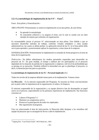 Herramientas y Técnicas Lean Manufacturing en sistemas de producción y calidad.
- 34 -
2.2.1 La metodología de implantación de las 5 S’ – Fases9
.
Fases: Área piloto y Generalización.-
ÁREA PILOTO: Primeramente se realiza la implantación en un área piloto, de esta forma:
• Se aprende la metodología
• Se concentran esfuerzos y se asegura el éxito, con lo cual se cuenta con un claro
ejemplo de mejora que estimula a la organización.
Es recomendable iniciar el proceso 5s’ seleccionando un área piloto. Esto debido a que es
necesario desarrollar métodos de trabajo, controles visuales estándares y otras ayudas
administrativas, las cuales se deben probar. La aplicación inicial de las 5s’ en el área piloto debe
servir para aprender y posteriormente aplicar la experiencia, a otras áreas de la empresa.
GENERALIZACIÓN: Posteriormente la implantación se extiende de forma progresiva al resto de
áreas de la organización.
Dedicación.- No deben subestimarse los medios personales requeridos para desarrollar un
proyecto de 5s’. En gran medida, el tiempo a dedicar por los participantes en el proyecto
dependerá de la situación de partida de la organización o empresa y del nivel de profundidad que
se persiga en su ejecución. También influirá la intensidad con que se planifique el proyecto, es
decir, la duración prevista para su ejecución.
La metodología de implantación de las 5s’ - Personal implicado ( I )
Todos los niveles de la empresa deberán tomar parte en la implantación. Veamos cómo:
La Dirección.- Es la máxima responsable del Programa. Se necesita un firme convencimiento
por su parte sobre la importancia de la organización, el orden y la limpieza.
El máximo responsable de la organización y su equipo directivo han de desempeñar un papel
activo en el proceso, especialmente en las primeras experiencias de implantación. Sus funciones
consisten en:
• Liderar el Programa 5 s’
• Mantener un compromiso activo.
• Promover la participación de todos los implicados.
• Dar seguimiento al programa.
Una vez seleccionada el área de intervención, la Dirección debe designar a los miembros del
equipo de proyecto que se encargará de llevar a cabo la implantación.
9
Tapping Don. “Lean Pocket Guide”, MCS Media Inc., 2003.
 