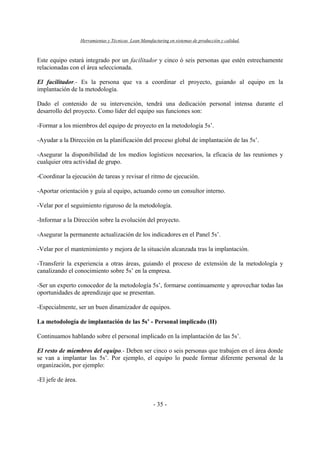 Herramientas y Técnicas Lean Manufacturing en sistemas de producción y calidad.
- 35 -
Este equipo estará integrado por un facilitador y cinco ó seis personas que estén estrechamente
relacionadas con el área seleccionada.
El facilitador.- Es la persona que va a coordinar el proyecto, guiando al equipo en la
implantación de la metodología.
Dado el contenido de su intervención, tendrá una dedicación personal intensa durante el
desarrollo del proyecto. Como líder del equipo sus funciones son:
-Formar a los miembros del equipo de proyecto en la metodología 5s’.
-Ayudar a la Dirección en la planificación del proceso global de implantación de las 5s’.
-Asegurar la disponibilidad de los medios logísticos necesarios, la eficacia de las reuniones y
cualquier otra actividad de grupo.
-Coordinar la ejecución de tareas y revisar el ritmo de ejecución.
-Aportar orientación y guía al equipo, actuando como un consultor interno.
-Velar por el seguimiento riguroso de la metodología.
-Informar a la Dirección sobre la evolución del proyecto.
-Asegurar la permanente actualización de los indicadores en el Panel 5s’.
-Velar por el mantenimiento y mejora de la situación alcanzada tras la implantación.
-Transferir la experiencia a otras áreas, guiando el proceso de extensión de la metodología y
canalizando el conocimiento sobre 5s’ en la empresa.
-Ser un experto conocedor de la metodología 5s’, formarse continuamente y aprovechar todas las
oportunidades de aprendizaje que se presentan.
-Especialmente, ser un buen dinamizador de equipos.
La metodología de implantación de las 5s’ - Personal implicado (II)
Continuamos hablando sobre el personal implicado en la implantación de las 5s’.
El resto de miembros del equipo.- Deben ser cinco o seis personas que trabajen en el área donde
se van a implantar las 5s’. Por ejemplo, el equipo lo puede formar diferente personal de la
organización, por ejemplo:
-El jefe de área.
 