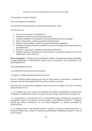 Herramientas y Técnicas Lean Manufacturing en sistemas de producción y calidad.
- 36 -
-Un encargado o mando intermedio.
-Uno o dos Operarios / Empleados.
-Un miembro de Mantenimiento, si el proyecto se desarrolla en Taller.
Sus funciones son:
• Conocer los conceptos y metodología 5s’.
• Programar la ejecución de cada fase del proyecto.
• Ayudar al facilitador en la formación del resto del personal del área de trabajo.
• Reunir información y analizar en equipo la situación actual.
• Proponer ideas de mejora y decidir en grupo las soluciones a implantar.
• Establecer los planes de acción y ejecutar las acciones acordadas en cada fase del proceso
de implantación.
• Efectuar el seguimiento y analizar los indicadores del panel 5s’.
• Proponer acciones correctoras ante las desviaciones o evoluciones negativas del nivel de
organización, orden y limpieza.
Otros participantes.- Además de estos participantes directos, otras personas pueden desempeñar
un papel dinamizador u obstaculizador, según el caso, en el proyecto. Ser un obstáculo o una
ayuda dependerá de:
-El comportamiento personal.
-La colaboración en la ejecución de las acciones.
-La rapidez y calidad en la prestación de sus servicios.
Por eso, la Dirección debe asegurarse que todos los interesados en el desarrollo o resultado del
proyecto, estén bien informados desde la fase inicial y durante su avance.
Cada una de la 5s’se desarrolla e implanta a través de una serie de etapas. Esta serie es la misma
para cada una de las 5s’:
1.- Se comienza con unas sesiones de formación que resultan absolutamente necesarias para
comprender la finalidad de lo que se va a hacer, motivar al equipo, definir nuevos conceptos, etc.
2.- A continuación se visita de forma activa y estructurada el lugar de trabajo para comprobar la
necesidad de mejora en la fase que se esté llevando a cabo, hablando de hechos y "tocando"
aquello que estamos sometiendo a 5s’. Se toman fotografías y se realizan actividades de
ejecución física.
3.- La siguiente etapa es una actividad creativa y resolutiva en la que se toman decisiones y se
formulan acciones para corregir las situaciones problemáticas identificadas durante la visita al
área de trabajo.
 