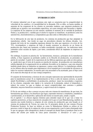 Herramientas y Técnicas Lean Manufacturing en sistemas de producción y calidad.
I
INTRODUCCIÓN
El entorno industrial con el que comienza este siglo se caracteriza por la competitividad, la
velocidad de los cambios y la inestabilidad de la demanda. Ello se debe, en buena medida, al
aumento de las exigencias de los clientes en mercados maduros, que requieren productos de
calidad que se ajusten a sus necesidades específicas, así como entregas más frecuentes y rápidas.
La respuesta de las empresas en este entorno, mediante el aumento de la variedad de productos
finales y su producción a medida que el cliente lo requiere se manifiesta en productos como los
automóviles, electrodomésticos y computadoras que años atrás se fabricaban en masa.
En la fabricación de este tipo de productos, los sistemas de producción que han adoptado la
manufactura esbelta han tenido un auge sin precedentes durante las últimas décadas. Así,
después del éxito de las compañías japonesas durante los años que siguieron a la crisis de los
70’s, investigadores y empresas de todo el mundo centraron su atención en un forma de
producción que, hasta este momento, se había considerado vinculada con las tradiciones tanto
culturales como sociales de Japón y por tanto, considerada difícil de implantar en empresas no
japonesas.
Sin embargo, la puesta en práctica de las herramientas, técnicas y principios de la manufactura
esbelta, si bien requieren un profundo cambio en la filosofía de producción, no pretenden un
patrón de sociedad. A partir de la experiencia de las fábricas japonesas que están en otros países,
se puede decir que el éxito de la puesta en marcha de sistemas de producción con manufactura
esbelta depende de la organización de un ambiente favorable en la empresa, y que esta situación
también puede darse en industrias no japonesas y países como México. La manufactura esbelta,
en los últimos años ha tomado gran importancia a nivel mundial por la necesidad de eficiencia en
todos los sectores industriales, en nuestro país esta necesidad se ha acentuado, pues el bajo costo
de la mano de obra dejó de ser una ventaja competitiva.
El conjunto de herramientas y técnicas de este concepto representa una oportunidad de desarrollo
para la manufactura actual. Si su implementación se lleva a cabo de manera correcta, se puede
añadir flexibilidad y confiabilidad a la producción, satisfacer mejor las necesidades y requisitos
de los clientes, responder más rápido a la variación de la demanda, reducir el desperdicio y
reducir los costos. Lo que se traduce en mayor competitividad, más contratos o pedidos
obtenidos, mayores beneficios económicos, y supervivencia de la empresa.
El fin de este trabajo es dar a conocer un poco más este sistema de manufactura, de que trata, las
herramientas que utiliza y los beneficios que logra, esperando interesar a estudiantes, catedráticos
o profesionales, en el desarrollo y aplicación del mismo en nuestro país, estado y región.
En el capitulo 1 se ofrecen algunos términos para entender mejor de lo que van a tratar los
capítulos posteriores, se hace mención de conceptos de lo que es Lean Manufacturing, también se
muestra una reseña histórica y orígenes de este sistema de producción que esta basado en el
sistema de producción de Toyota, asi como los 14 principios detrás de este sistema (Toyota
Production System). Se hace un énfasis en como la Manufactura Esbelta se enfoca en los
procesos a todo lo largo de la cadena de valor en una organización y por lo tanto eliminando todo
lo que no agregue valor (desperdicio), desde el concepto de diseño hasta el producto final en las
manos del cliente por medio de cinco pasos esenciales: 1. Identificar el valor y que
 
